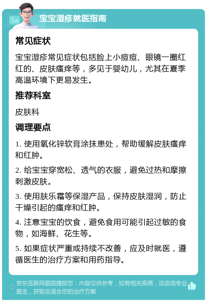 宝宝湿疹就医指南 常见症状 宝宝湿疹常见症状包括脸上小痘痘、眼镜一圈红红的、皮肤瘙痒等，多见于婴幼儿，尤其在夏季高温环境下更易发生。 推荐科室 皮肤科 调理要点 1. 使用氧化锌软膏涂抹患处，帮助缓解皮肤瘙痒和红肿。 2. 给宝宝穿宽松、透气的衣服，避免过热和摩擦刺激皮肤。 3. 使用肤乐霜等保湿产品，保持皮肤湿润，防止干燥引起的瘙痒和红肿。 4. 注意宝宝的饮食，避免食用可能引起过敏的食物，如海鲜、花生等。 5. 如果症状严重或持续不改善，应及时就医，遵循医生的治疗方案和用药指导。