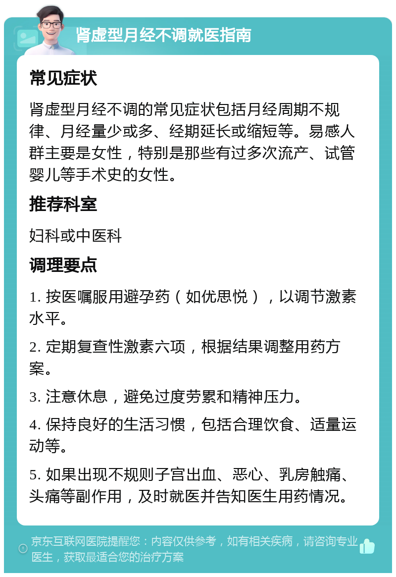 肾虚型月经不调就医指南 常见症状 肾虚型月经不调的常见症状包括月经周期不规律、月经量少或多、经期延长或缩短等。易感人群主要是女性，特别是那些有过多次流产、试管婴儿等手术史的女性。 推荐科室 妇科或中医科 调理要点 1. 按医嘱服用避孕药（如优思悦），以调节激素水平。 2. 定期复查性激素六项，根据结果调整用药方案。 3. 注意休息，避免过度劳累和精神压力。 4. 保持良好的生活习惯，包括合理饮食、适量运动等。 5. 如果出现不规则子宫出血、恶心、乳房触痛、头痛等副作用，及时就医并告知医生用药情况。