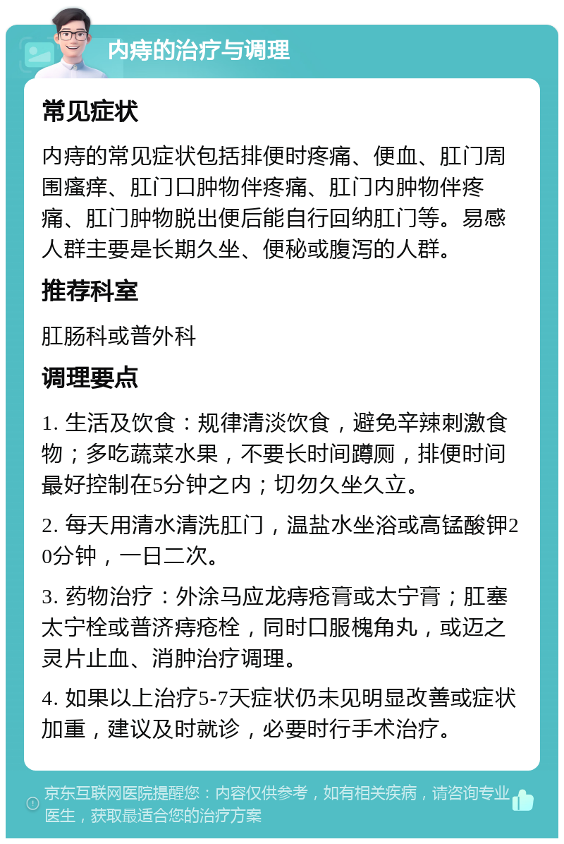 内痔的治疗与调理 常见症状 内痔的常见症状包括排便时疼痛、便血、肛门周围瘙痒、肛门口肿物伴疼痛、肛门内肿物伴疼痛、肛门肿物脱出便后能自行回纳肛门等。易感人群主要是长期久坐、便秘或腹泻的人群。 推荐科室 肛肠科或普外科 调理要点 1. 生活及饮食：规律清淡饮食，避免辛辣刺激食物；多吃蔬菜水果，不要长时间蹲厕，排便时间最好控制在5分钟之内；切勿久坐久立。 2. 每天用清水清洗肛门，温盐水坐浴或高锰酸钾20分钟，一日二次。 3. 药物治疗：外涂马应龙痔疮膏或太宁膏；肛塞太宁栓或普济痔疮栓，同时口服槐角丸，或迈之灵片止血、消肿治疗调理。 4. 如果以上治疗5-7天症状仍未见明显改善或症状加重，建议及时就诊，必要时行手术治疗。