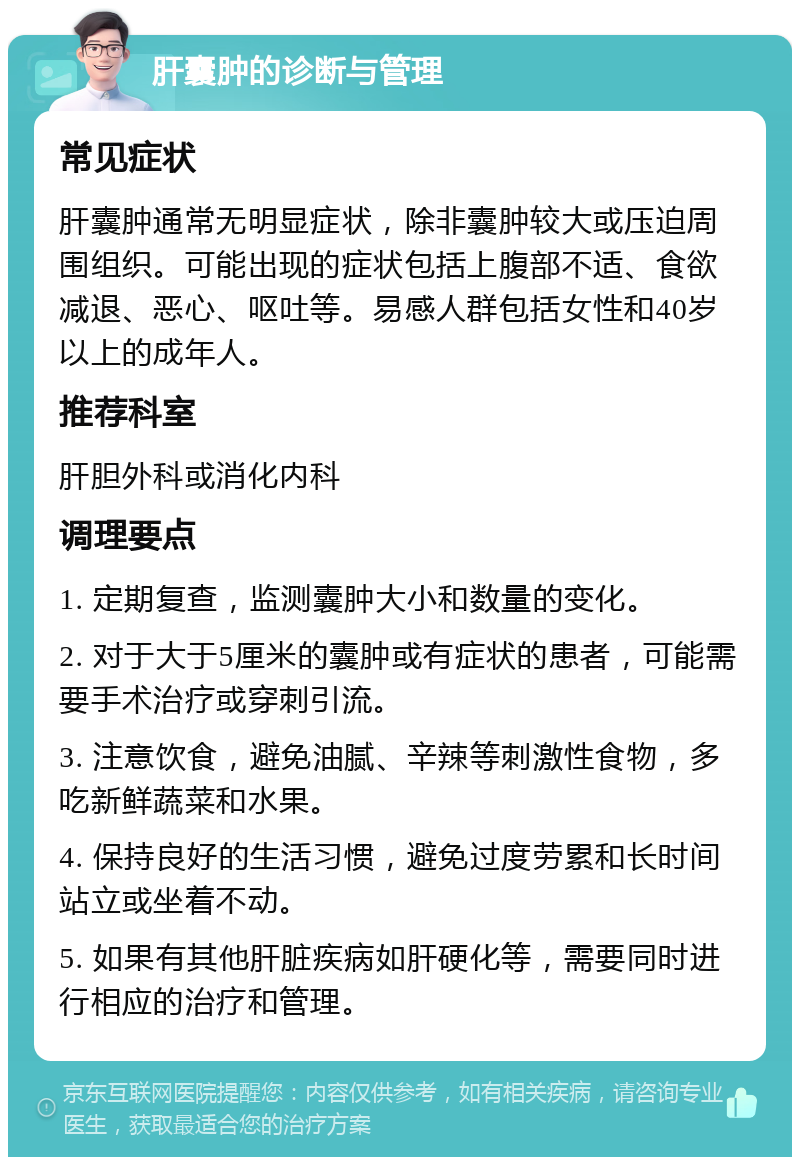 肝囊肿的诊断与管理 常见症状 肝囊肿通常无明显症状，除非囊肿较大或压迫周围组织。可能出现的症状包括上腹部不适、食欲减退、恶心、呕吐等。易感人群包括女性和40岁以上的成年人。 推荐科室 肝胆外科或消化内科 调理要点 1. 定期复查，监测囊肿大小和数量的变化。 2. 对于大于5厘米的囊肿或有症状的患者，可能需要手术治疗或穿刺引流。 3. 注意饮食，避免油腻、辛辣等刺激性食物，多吃新鲜蔬菜和水果。 4. 保持良好的生活习惯，避免过度劳累和长时间站立或坐着不动。 5. 如果有其他肝脏疾病如肝硬化等，需要同时进行相应的治疗和管理。