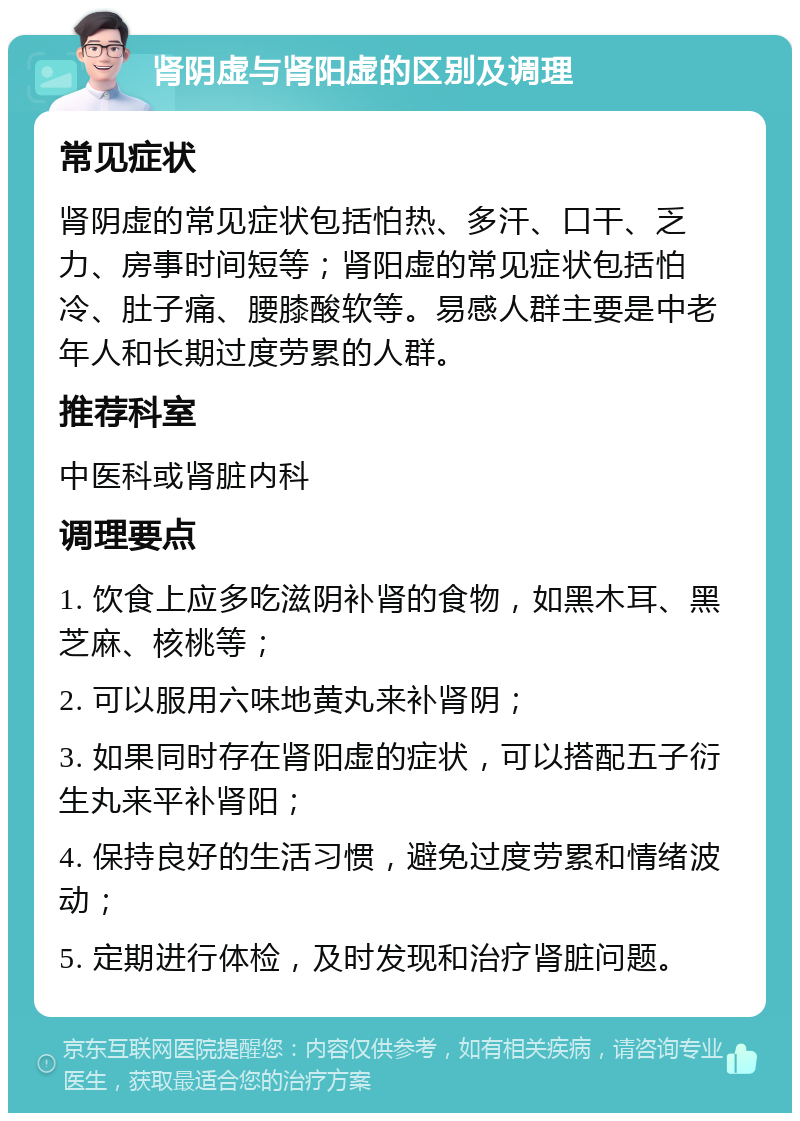 肾阴虚与肾阳虚的区别及调理 常见症状 肾阴虚的常见症状包括怕热、多汗、口干、乏力、房事时间短等；肾阳虚的常见症状包括怕冷、肚子痛、腰膝酸软等。易感人群主要是中老年人和长期过度劳累的人群。 推荐科室 中医科或肾脏内科 调理要点 1. 饮食上应多吃滋阴补肾的食物，如黑木耳、黑芝麻、核桃等； 2. 可以服用六味地黄丸来补肾阴； 3. 如果同时存在肾阳虚的症状，可以搭配五子衍生丸来平补肾阳； 4. 保持良好的生活习惯，避免过度劳累和情绪波动； 5. 定期进行体检，及时发现和治疗肾脏问题。