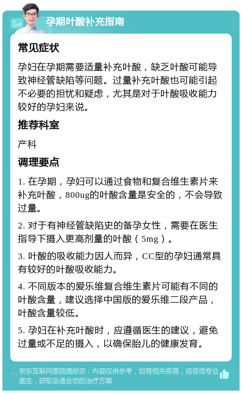 孕期叶酸补充指南 常见症状 孕妇在孕期需要适量补充叶酸，缺乏叶酸可能导致神经管缺陷等问题。过量补充叶酸也可能引起不必要的担忧和疑虑，尤其是对于叶酸吸收能力较好的孕妇来说。 推荐科室 产科 调理要点 1. 在孕期，孕妇可以通过食物和复合维生素片来补充叶酸，800ug的叶酸含量是安全的，不会导致过量。 2. 对于有神经管缺陷史的备孕女性，需要在医生指导下摄入更高剂量的叶酸（5mg）。 3. 叶酸的吸收能力因人而异，CC型的孕妇通常具有较好的叶酸吸收能力。 4. 不同版本的爱乐维复合维生素片可能有不同的叶酸含量，建议选择中国版的爱乐维二段产品，叶酸含量较低。 5. 孕妇在补充叶酸时，应遵循医生的建议，避免过量或不足的摄入，以确保胎儿的健康发育。