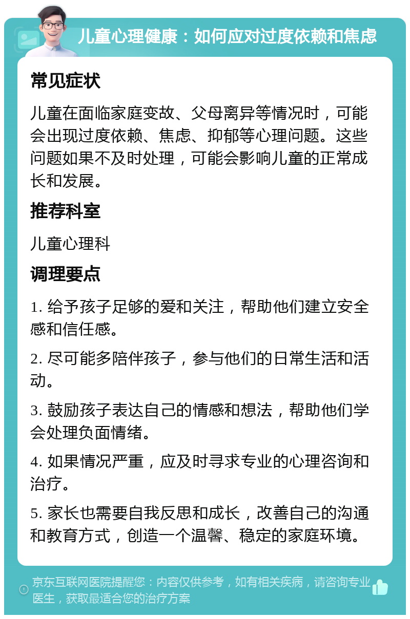 儿童心理健康：如何应对过度依赖和焦虑 常见症状 儿童在面临家庭变故、父母离异等情况时，可能会出现过度依赖、焦虑、抑郁等心理问题。这些问题如果不及时处理，可能会影响儿童的正常成长和发展。 推荐科室 儿童心理科 调理要点 1. 给予孩子足够的爱和关注，帮助他们建立安全感和信任感。 2. 尽可能多陪伴孩子，参与他们的日常生活和活动。 3. 鼓励孩子表达自己的情感和想法，帮助他们学会处理负面情绪。 4. 如果情况严重，应及时寻求专业的心理咨询和治疗。 5. 家长也需要自我反思和成长，改善自己的沟通和教育方式，创造一个温馨、稳定的家庭环境。