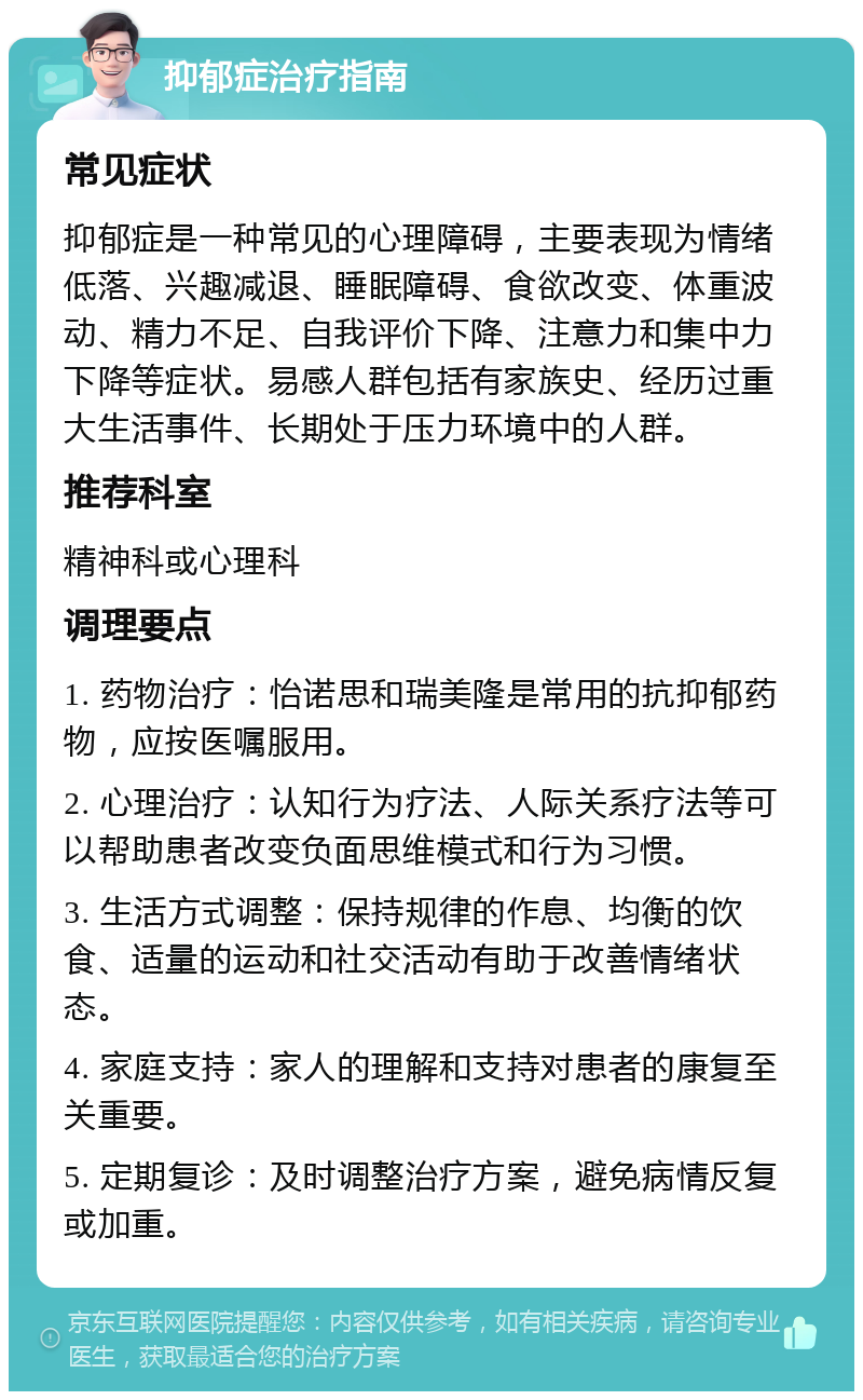 抑郁症治疗指南 常见症状 抑郁症是一种常见的心理障碍，主要表现为情绪低落、兴趣减退、睡眠障碍、食欲改变、体重波动、精力不足、自我评价下降、注意力和集中力下降等症状。易感人群包括有家族史、经历过重大生活事件、长期处于压力环境中的人群。 推荐科室 精神科或心理科 调理要点 1. 药物治疗：怡诺思和瑞美隆是常用的抗抑郁药物，应按医嘱服用。 2. 心理治疗：认知行为疗法、人际关系疗法等可以帮助患者改变负面思维模式和行为习惯。 3. 生活方式调整：保持规律的作息、均衡的饮食、适量的运动和社交活动有助于改善情绪状态。 4. 家庭支持：家人的理解和支持对患者的康复至关重要。 5. 定期复诊：及时调整治疗方案，避免病情反复或加重。