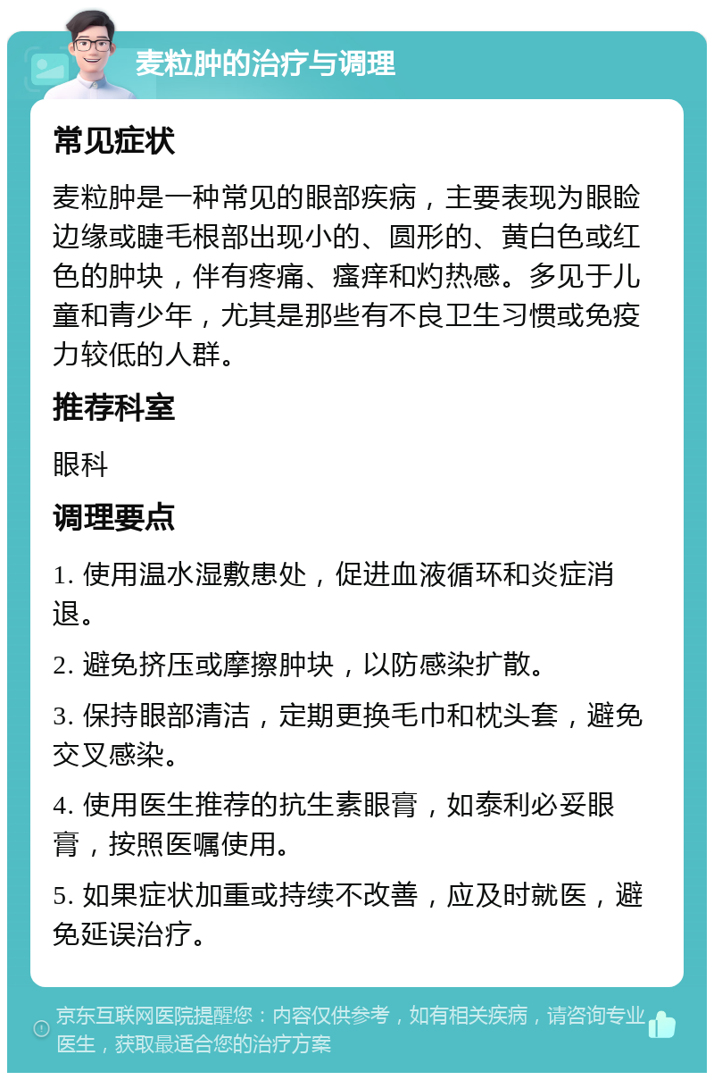 麦粒肿的治疗与调理 常见症状 麦粒肿是一种常见的眼部疾病，主要表现为眼睑边缘或睫毛根部出现小的、圆形的、黄白色或红色的肿块，伴有疼痛、瘙痒和灼热感。多见于儿童和青少年，尤其是那些有不良卫生习惯或免疫力较低的人群。 推荐科室 眼科 调理要点 1. 使用温水湿敷患处，促进血液循环和炎症消退。 2. 避免挤压或摩擦肿块，以防感染扩散。 3. 保持眼部清洁，定期更换毛巾和枕头套，避免交叉感染。 4. 使用医生推荐的抗生素眼膏，如泰利必妥眼膏，按照医嘱使用。 5. 如果症状加重或持续不改善，应及时就医，避免延误治疗。