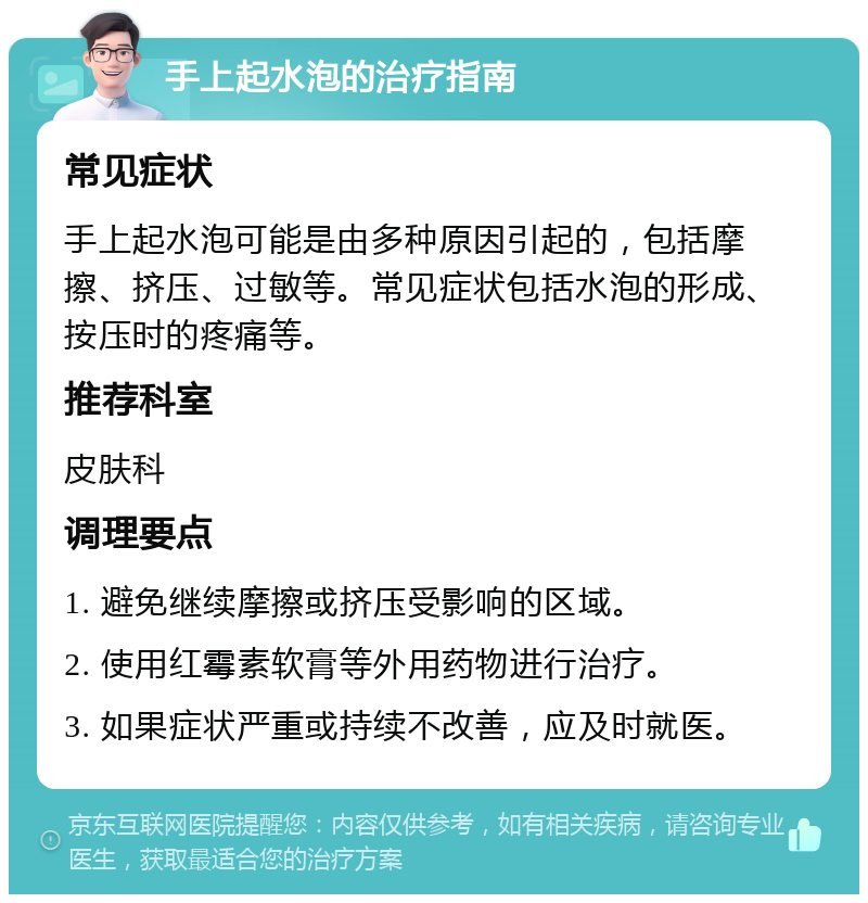 手上起水泡的治疗指南 常见症状 手上起水泡可能是由多种原因引起的，包括摩擦、挤压、过敏等。常见症状包括水泡的形成、按压时的疼痛等。 推荐科室 皮肤科 调理要点 1. 避免继续摩擦或挤压受影响的区域。 2. 使用红霉素软膏等外用药物进行治疗。 3. 如果症状严重或持续不改善，应及时就医。