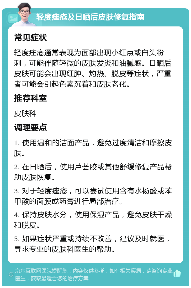 轻度痤疮及日晒后皮肤修复指南 常见症状 轻度痤疮通常表现为面部出现小红点或白头粉刺，可能伴随轻微的皮肤发炎和油腻感。日晒后皮肤可能会出现红肿、灼热、脱皮等症状，严重者可能会引起色素沉着和皮肤老化。 推荐科室 皮肤科 调理要点 1. 使用温和的洁面产品，避免过度清洁和摩擦皮肤。 2. 在日晒后，使用芦荟胶或其他舒缓修复产品帮助皮肤恢复。 3. 对于轻度痤疮，可以尝试使用含有水杨酸或苯甲酸的面膜或药膏进行局部治疗。 4. 保持皮肤水分，使用保湿产品，避免皮肤干燥和脱皮。 5. 如果症状严重或持续不改善，建议及时就医，寻求专业的皮肤科医生的帮助。