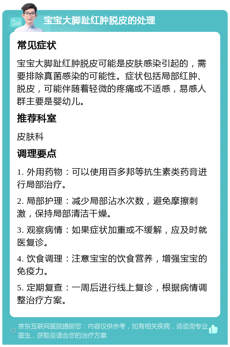 宝宝大脚趾红肿脱皮的处理 常见症状 宝宝大脚趾红肿脱皮可能是皮肤感染引起的，需要排除真菌感染的可能性。症状包括局部红肿、脱皮，可能伴随着轻微的疼痛或不适感，易感人群主要是婴幼儿。 推荐科室 皮肤科 调理要点 1. 外用药物：可以使用百多邦等抗生素类药膏进行局部治疗。 2. 局部护理：减少局部沾水次数，避免摩擦刺激，保持局部清洁干燥。 3. 观察病情：如果症状加重或不缓解，应及时就医复诊。 4. 饮食调理：注意宝宝的饮食营养，增强宝宝的免疫力。 5. 定期复查：一周后进行线上复诊，根据病情调整治疗方案。