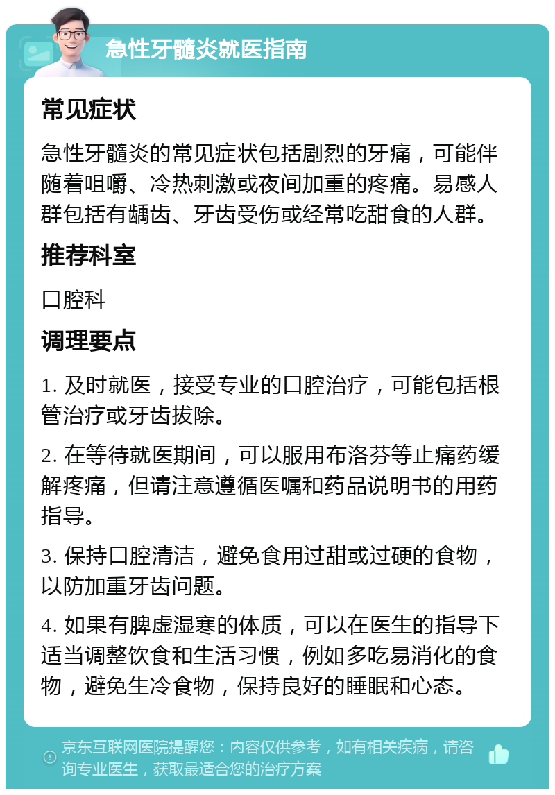 急性牙髓炎就医指南 常见症状 急性牙髓炎的常见症状包括剧烈的牙痛，可能伴随着咀嚼、冷热刺激或夜间加重的疼痛。易感人群包括有龋齿、牙齿受伤或经常吃甜食的人群。 推荐科室 口腔科 调理要点 1. 及时就医，接受专业的口腔治疗，可能包括根管治疗或牙齿拔除。 2. 在等待就医期间，可以服用布洛芬等止痛药缓解疼痛，但请注意遵循医嘱和药品说明书的用药指导。 3. 保持口腔清洁，避免食用过甜或过硬的食物，以防加重牙齿问题。 4. 如果有脾虚湿寒的体质，可以在医生的指导下适当调整饮食和生活习惯，例如多吃易消化的食物，避免生冷食物，保持良好的睡眠和心态。