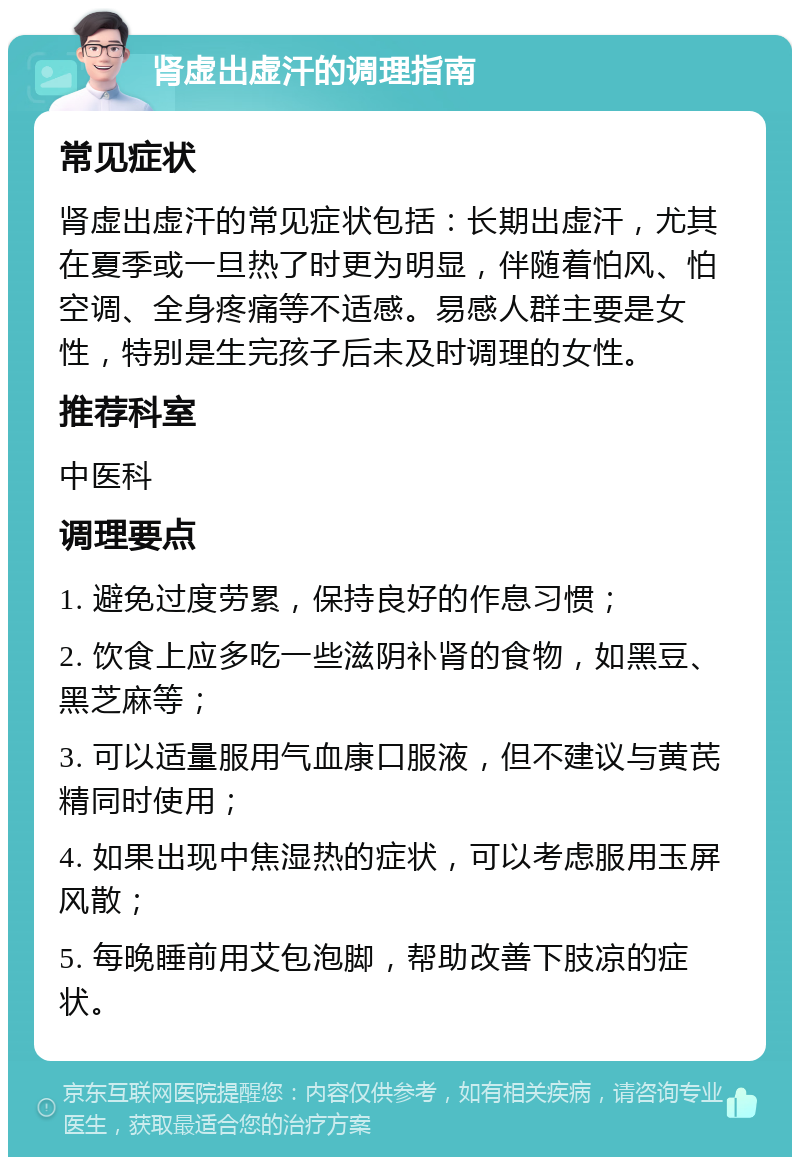 肾虚出虚汗的调理指南 常见症状 肾虚出虚汗的常见症状包括：长期出虚汗，尤其在夏季或一旦热了时更为明显，伴随着怕风、怕空调、全身疼痛等不适感。易感人群主要是女性，特别是生完孩子后未及时调理的女性。 推荐科室 中医科 调理要点 1. 避免过度劳累，保持良好的作息习惯； 2. 饮食上应多吃一些滋阴补肾的食物，如黑豆、黑芝麻等； 3. 可以适量服用气血康口服液，但不建议与黄芪精同时使用； 4. 如果出现中焦湿热的症状，可以考虑服用玉屏风散； 5. 每晚睡前用艾包泡脚，帮助改善下肢凉的症状。