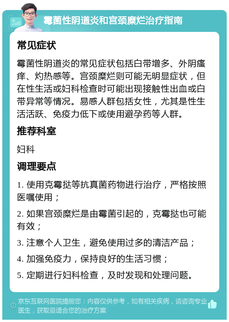 霉菌性阴道炎和宫颈糜烂治疗指南 常见症状 霉菌性阴道炎的常见症状包括白带增多、外阴瘙痒、灼热感等。宫颈糜烂则可能无明显症状，但在性生活或妇科检查时可能出现接触性出血或白带异常等情况。易感人群包括女性，尤其是性生活活跃、免疫力低下或使用避孕药等人群。 推荐科室 妇科 调理要点 1. 使用克霉挞等抗真菌药物进行治疗，严格按照医嘱使用； 2. 如果宫颈糜烂是由霉菌引起的，克霉挞也可能有效； 3. 注意个人卫生，避免使用过多的清洁产品； 4. 加强免疫力，保持良好的生活习惯； 5. 定期进行妇科检查，及时发现和处理问题。