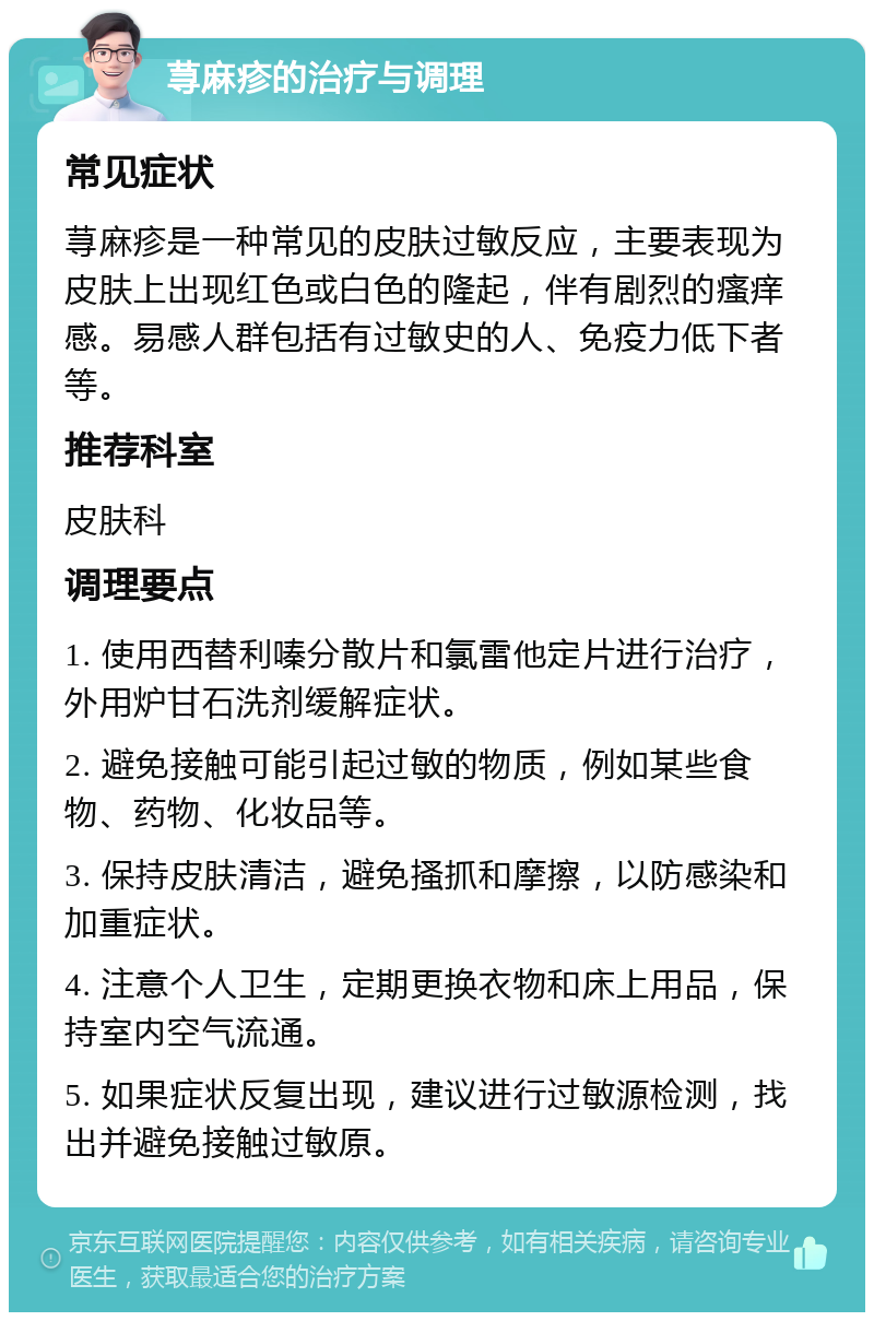 荨麻疹的治疗与调理 常见症状 荨麻疹是一种常见的皮肤过敏反应，主要表现为皮肤上出现红色或白色的隆起，伴有剧烈的瘙痒感。易感人群包括有过敏史的人、免疫力低下者等。 推荐科室 皮肤科 调理要点 1. 使用西替利嗪分散片和氯雷他定片进行治疗，外用炉甘石洗剂缓解症状。 2. 避免接触可能引起过敏的物质，例如某些食物、药物、化妆品等。 3. 保持皮肤清洁，避免搔抓和摩擦，以防感染和加重症状。 4. 注意个人卫生，定期更换衣物和床上用品，保持室内空气流通。 5. 如果症状反复出现，建议进行过敏源检测，找出并避免接触过敏原。