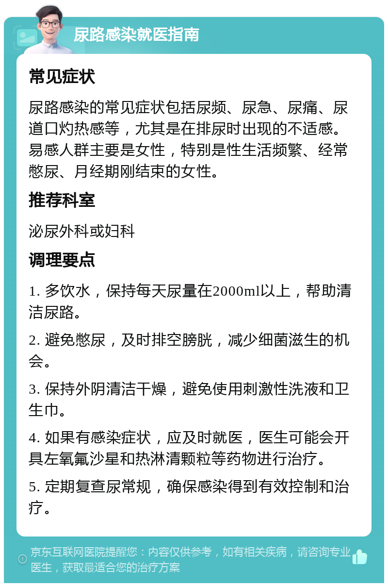 尿路感染就医指南 常见症状 尿路感染的常见症状包括尿频、尿急、尿痛、尿道口灼热感等，尤其是在排尿时出现的不适感。易感人群主要是女性，特别是性生活频繁、经常憋尿、月经期刚结束的女性。 推荐科室 泌尿外科或妇科 调理要点 1. 多饮水，保持每天尿量在2000ml以上，帮助清洁尿路。 2. 避免憋尿，及时排空膀胱，减少细菌滋生的机会。 3. 保持外阴清洁干燥，避免使用刺激性洗液和卫生巾。 4. 如果有感染症状，应及时就医，医生可能会开具左氧氟沙星和热淋清颗粒等药物进行治疗。 5. 定期复查尿常规，确保感染得到有效控制和治疗。