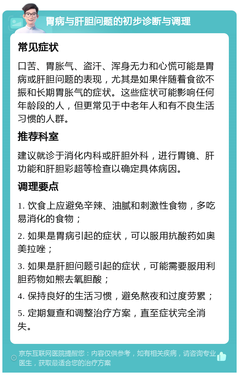 胃病与肝胆问题的初步诊断与调理 常见症状 口苦、胃胀气、盗汗、浑身无力和心慌可能是胃病或肝胆问题的表现，尤其是如果伴随着食欲不振和长期胃胀气的症状。这些症状可能影响任何年龄段的人，但更常见于中老年人和有不良生活习惯的人群。 推荐科室 建议就诊于消化内科或肝胆外科，进行胃镜、肝功能和肝胆彩超等检查以确定具体病因。 调理要点 1. 饮食上应避免辛辣、油腻和刺激性食物，多吃易消化的食物； 2. 如果是胃病引起的症状，可以服用抗酸药如奥美拉唑； 3. 如果是肝胆问题引起的症状，可能需要服用利胆药物如熊去氧胆酸； 4. 保持良好的生活习惯，避免熬夜和过度劳累； 5. 定期复查和调整治疗方案，直至症状完全消失。