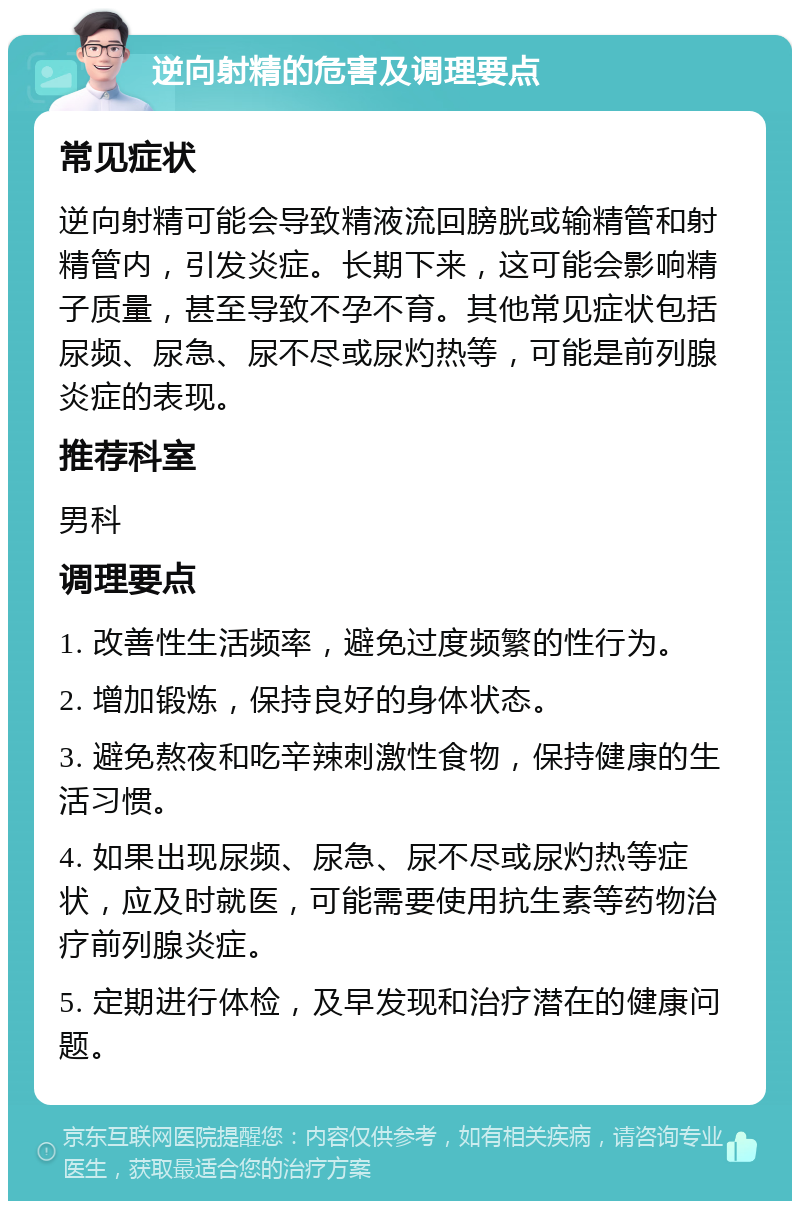 逆向射精的危害及调理要点 常见症状 逆向射精可能会导致精液流回膀胱或输精管和射精管内，引发炎症。长期下来，这可能会影响精子质量，甚至导致不孕不育。其他常见症状包括尿频、尿急、尿不尽或尿灼热等，可能是前列腺炎症的表现。 推荐科室 男科 调理要点 1. 改善性生活频率，避免过度频繁的性行为。 2. 增加锻炼，保持良好的身体状态。 3. 避免熬夜和吃辛辣刺激性食物，保持健康的生活习惯。 4. 如果出现尿频、尿急、尿不尽或尿灼热等症状，应及时就医，可能需要使用抗生素等药物治疗前列腺炎症。 5. 定期进行体检，及早发现和治疗潜在的健康问题。