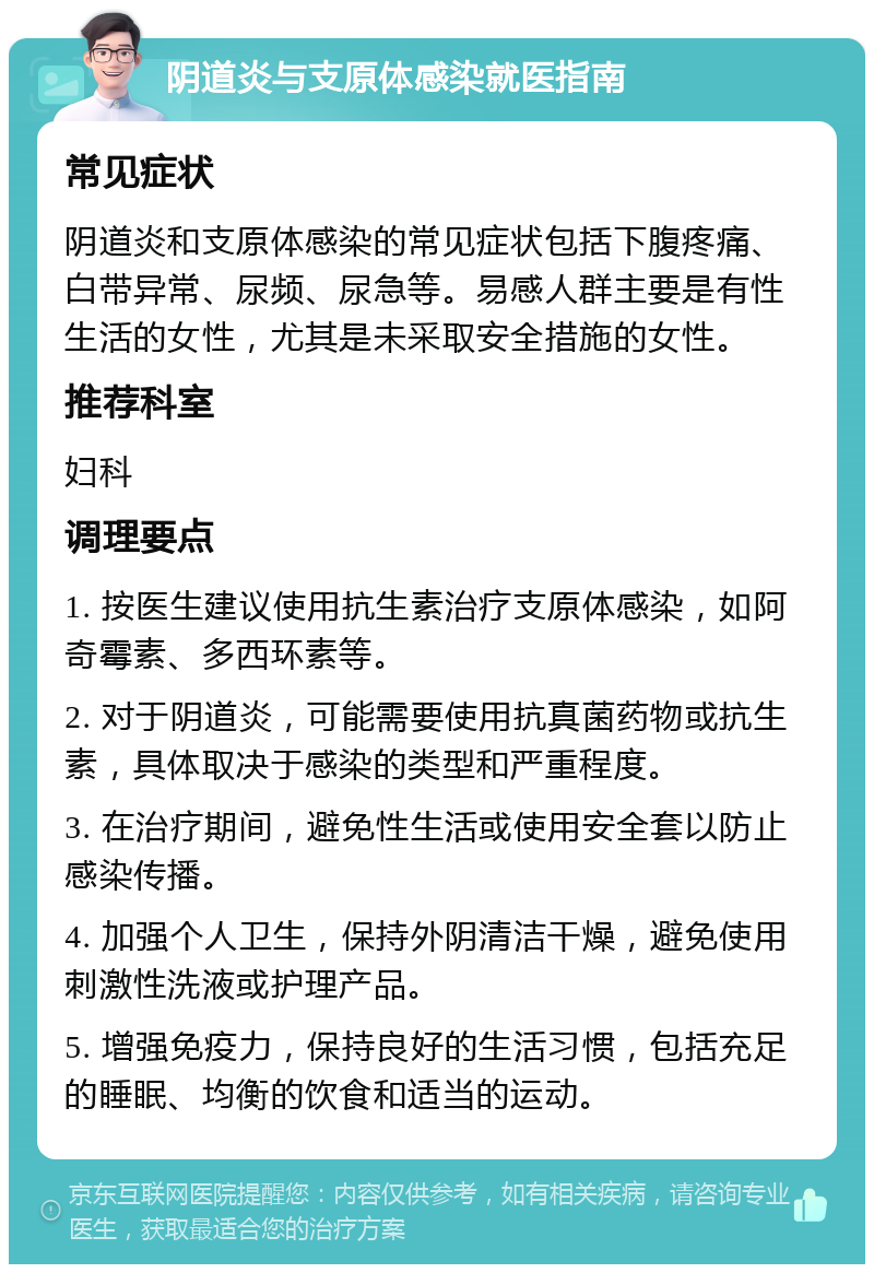 阴道炎与支原体感染就医指南 常见症状 阴道炎和支原体感染的常见症状包括下腹疼痛、白带异常、尿频、尿急等。易感人群主要是有性生活的女性，尤其是未采取安全措施的女性。 推荐科室 妇科 调理要点 1. 按医生建议使用抗生素治疗支原体感染，如阿奇霉素、多西环素等。 2. 对于阴道炎，可能需要使用抗真菌药物或抗生素，具体取决于感染的类型和严重程度。 3. 在治疗期间，避免性生活或使用安全套以防止感染传播。 4. 加强个人卫生，保持外阴清洁干燥，避免使用刺激性洗液或护理产品。 5. 增强免疫力，保持良好的生活习惯，包括充足的睡眠、均衡的饮食和适当的运动。