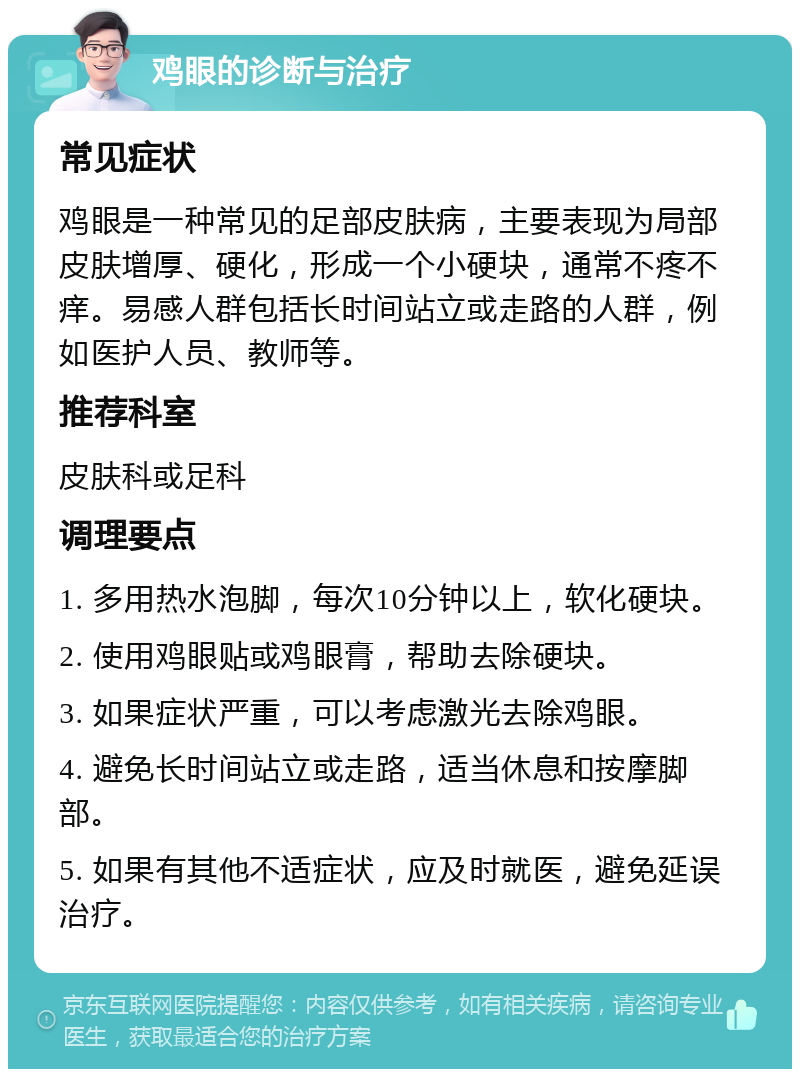 鸡眼的诊断与治疗 常见症状 鸡眼是一种常见的足部皮肤病，主要表现为局部皮肤增厚、硬化，形成一个小硬块，通常不疼不痒。易感人群包括长时间站立或走路的人群，例如医护人员、教师等。 推荐科室 皮肤科或足科 调理要点 1. 多用热水泡脚，每次10分钟以上，软化硬块。 2. 使用鸡眼贴或鸡眼膏，帮助去除硬块。 3. 如果症状严重，可以考虑激光去除鸡眼。 4. 避免长时间站立或走路，适当休息和按摩脚部。 5. 如果有其他不适症状，应及时就医，避免延误治疗。