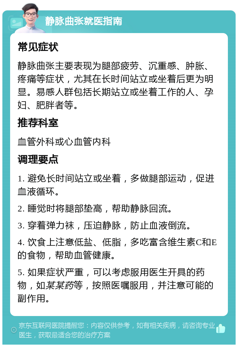 静脉曲张就医指南 常见症状 静脉曲张主要表现为腿部疲劳、沉重感、肿胀、疼痛等症状，尤其在长时间站立或坐着后更为明显。易感人群包括长期站立或坐着工作的人、孕妇、肥胖者等。 推荐科室 血管外科或心血管内科 调理要点 1. 避免长时间站立或坐着，多做腿部运动，促进血液循环。 2. 睡觉时将腿部垫高，帮助静脉回流。 3. 穿着弹力袜，压迫静脉，防止血液倒流。 4. 饮食上注意低盐、低脂，多吃富含维生素C和E的食物，帮助血管健康。 5. 如果症状严重，可以考虑服用医生开具的药物，如某某药等，按照医嘱服用，并注意可能的副作用。