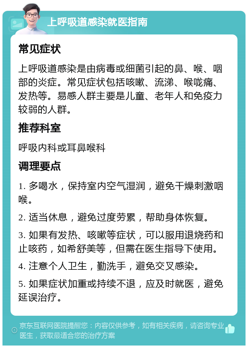 上呼吸道感染就医指南 常见症状 上呼吸道感染是由病毒或细菌引起的鼻、喉、咽部的炎症。常见症状包括咳嗽、流涕、喉咙痛、发热等。易感人群主要是儿童、老年人和免疫力较弱的人群。 推荐科室 呼吸内科或耳鼻喉科 调理要点 1. 多喝水，保持室内空气湿润，避免干燥刺激咽喉。 2. 适当休息，避免过度劳累，帮助身体恢复。 3. 如果有发热、咳嗽等症状，可以服用退烧药和止咳药，如希舒美等，但需在医生指导下使用。 4. 注意个人卫生，勤洗手，避免交叉感染。 5. 如果症状加重或持续不退，应及时就医，避免延误治疗。