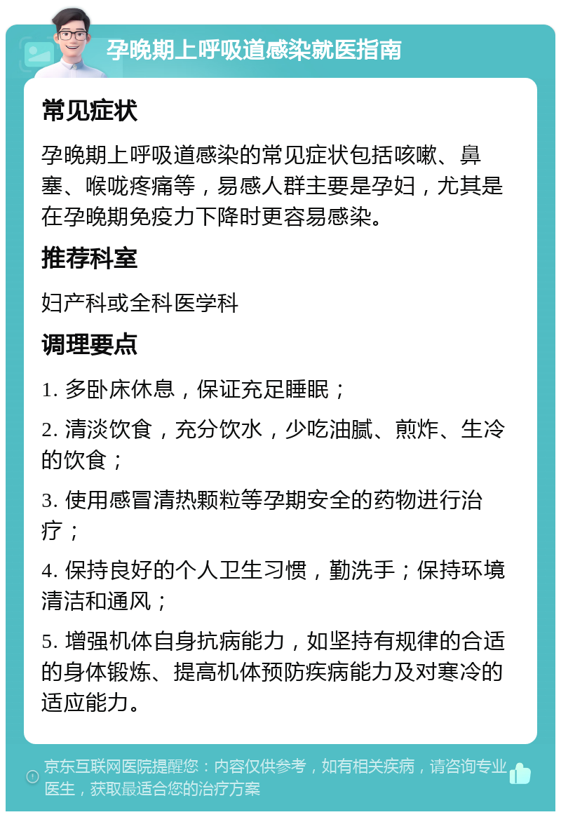 孕晚期上呼吸道感染就医指南 常见症状 孕晚期上呼吸道感染的常见症状包括咳嗽、鼻塞、喉咙疼痛等，易感人群主要是孕妇，尤其是在孕晚期免疫力下降时更容易感染。 推荐科室 妇产科或全科医学科 调理要点 1. 多卧床休息，保证充足睡眠； 2. 清淡饮食，充分饮水，少吃油腻、煎炸、生冷的饮食； 3. 使用感冒清热颗粒等孕期安全的药物进行治疗； 4. 保持良好的个人卫生习惯，勤洗手；保持环境清洁和通风； 5. 增强机体自身抗病能力，如坚持有规律的合适的身体锻炼、提高机体预防疾病能力及对寒冷的适应能力。