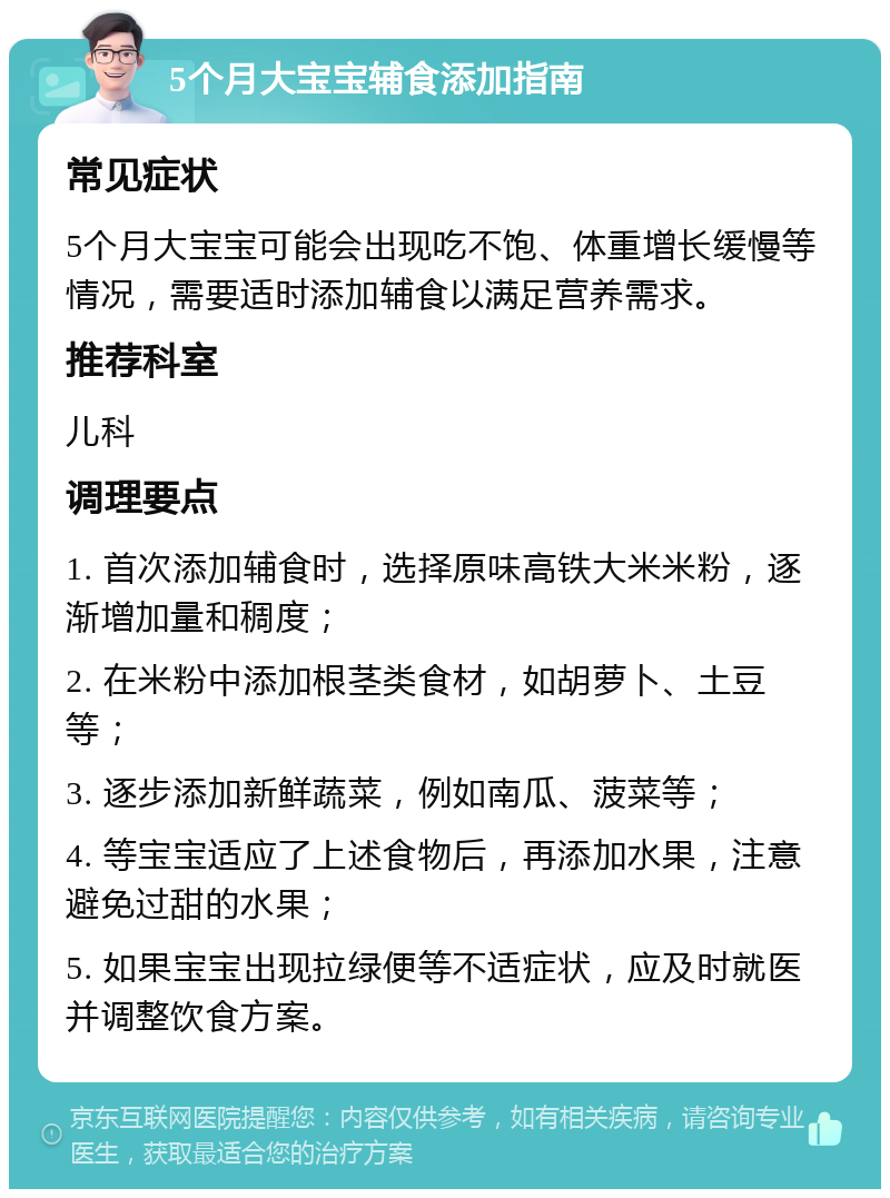 5个月大宝宝辅食添加指南 常见症状 5个月大宝宝可能会出现吃不饱、体重增长缓慢等情况，需要适时添加辅食以满足营养需求。 推荐科室 儿科 调理要点 1. 首次添加辅食时，选择原味高铁大米米粉，逐渐增加量和稠度； 2. 在米粉中添加根茎类食材，如胡萝卜、土豆等； 3. 逐步添加新鲜蔬菜，例如南瓜、菠菜等； 4. 等宝宝适应了上述食物后，再添加水果，注意避免过甜的水果； 5. 如果宝宝出现拉绿便等不适症状，应及时就医并调整饮食方案。