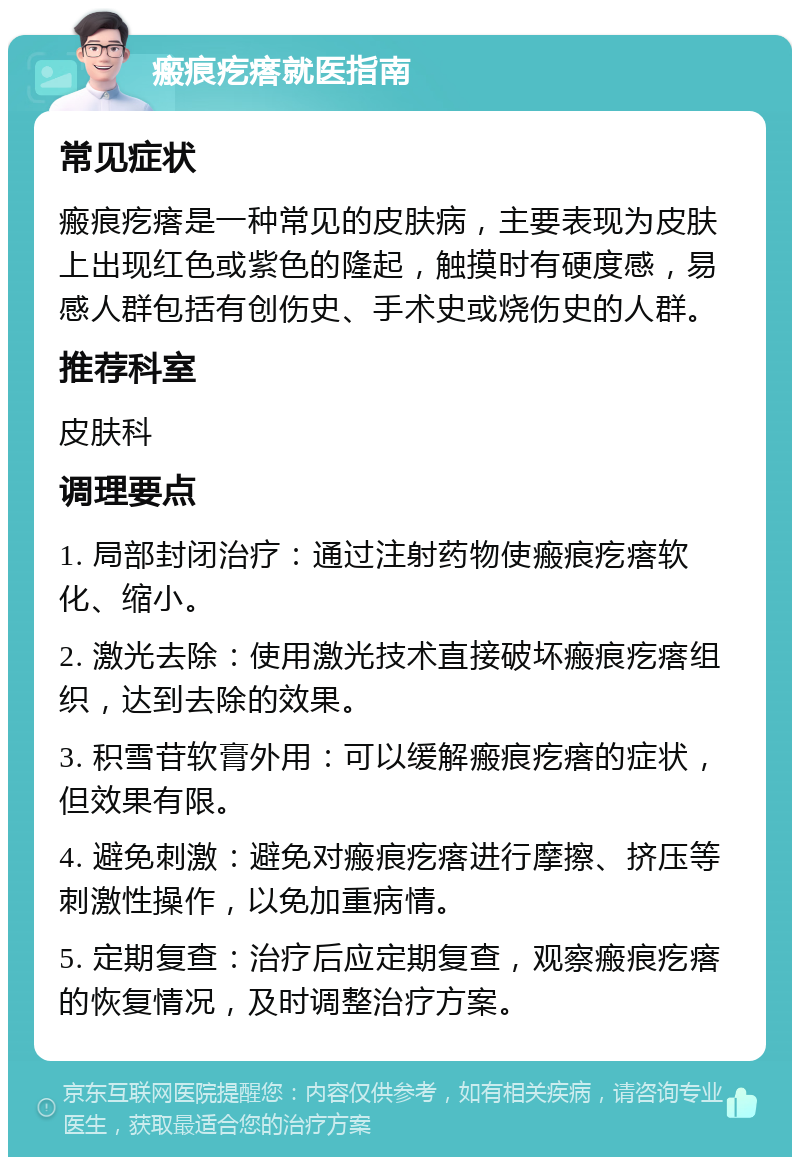 瘢痕疙瘩就医指南 常见症状 瘢痕疙瘩是一种常见的皮肤病，主要表现为皮肤上出现红色或紫色的隆起，触摸时有硬度感，易感人群包括有创伤史、手术史或烧伤史的人群。 推荐科室 皮肤科 调理要点 1. 局部封闭治疗：通过注射药物使瘢痕疙瘩软化、缩小。 2. 激光去除：使用激光技术直接破坏瘢痕疙瘩组织，达到去除的效果。 3. 积雪苷软膏外用：可以缓解瘢痕疙瘩的症状，但效果有限。 4. 避免刺激：避免对瘢痕疙瘩进行摩擦、挤压等刺激性操作，以免加重病情。 5. 定期复查：治疗后应定期复查，观察瘢痕疙瘩的恢复情况，及时调整治疗方案。