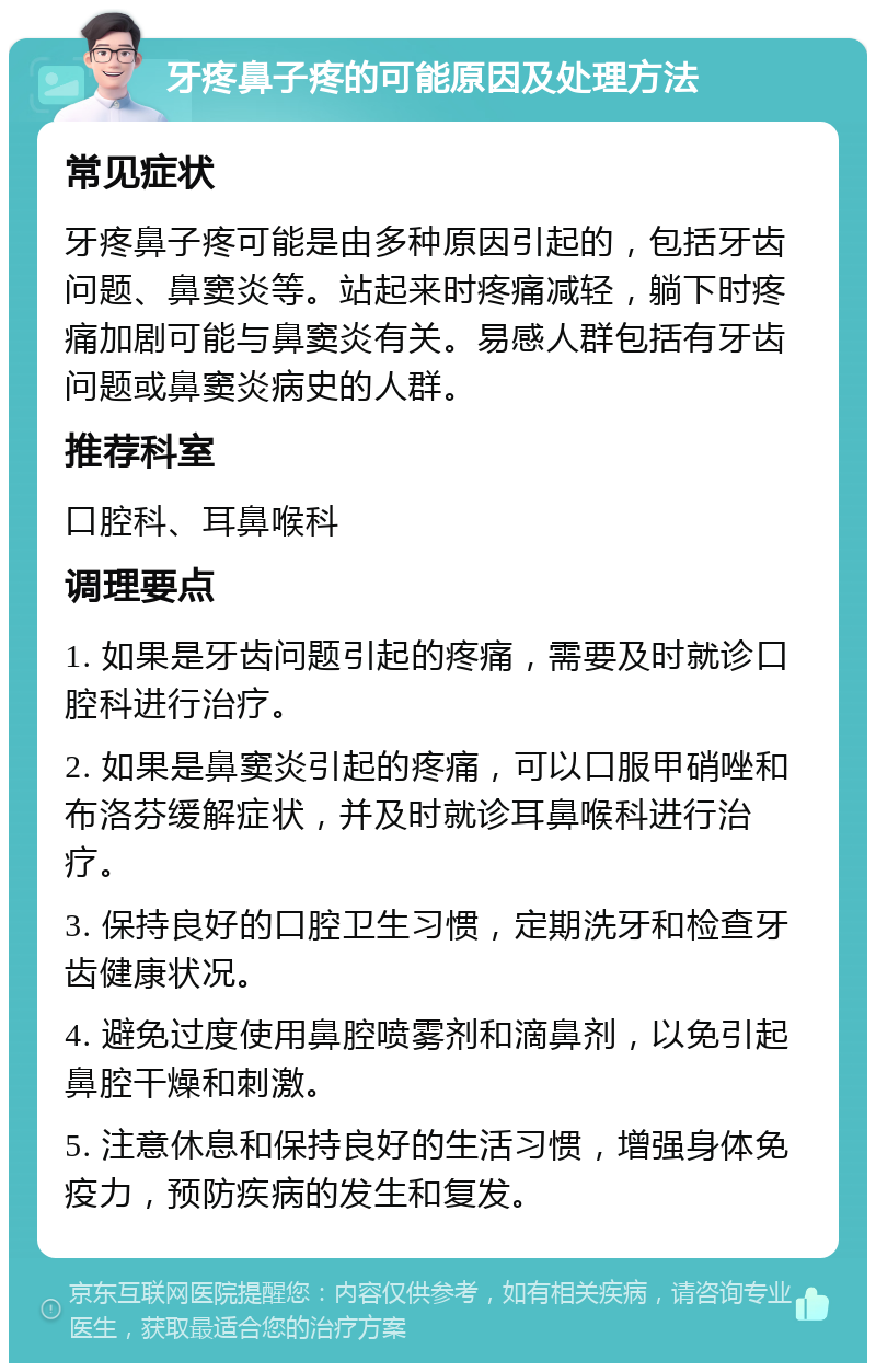 牙疼鼻子疼的可能原因及处理方法 常见症状 牙疼鼻子疼可能是由多种原因引起的，包括牙齿问题、鼻窦炎等。站起来时疼痛减轻，躺下时疼痛加剧可能与鼻窦炎有关。易感人群包括有牙齿问题或鼻窦炎病史的人群。 推荐科室 口腔科、耳鼻喉科 调理要点 1. 如果是牙齿问题引起的疼痛，需要及时就诊口腔科进行治疗。 2. 如果是鼻窦炎引起的疼痛，可以口服甲硝唑和布洛芬缓解症状，并及时就诊耳鼻喉科进行治疗。 3. 保持良好的口腔卫生习惯，定期洗牙和检查牙齿健康状况。 4. 避免过度使用鼻腔喷雾剂和滴鼻剂，以免引起鼻腔干燥和刺激。 5. 注意休息和保持良好的生活习惯，增强身体免疫力，预防疾病的发生和复发。