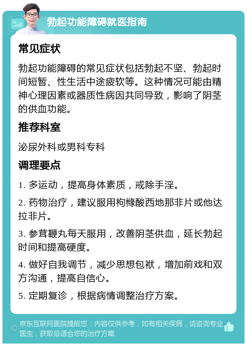 勃起功能障碍就医指南 常见症状 勃起功能障碍的常见症状包括勃起不坚、勃起时间短暂、性生活中途疲软等。这种情况可能由精神心理因素或器质性病因共同导致，影响了阴茎的供血功能。 推荐科室 泌尿外科或男科专科 调理要点 1. 多运动，提高身体素质，戒除手淫。 2. 药物治疗，建议服用枸橼酸西地那非片或他达拉非片。 3. 参茸鞭丸每天服用，改善阴茎供血，延长勃起时间和提高硬度。 4. 做好自我调节，减少思想包袱，增加前戏和双方沟通，提高自信心。 5. 定期复诊，根据病情调整治疗方案。