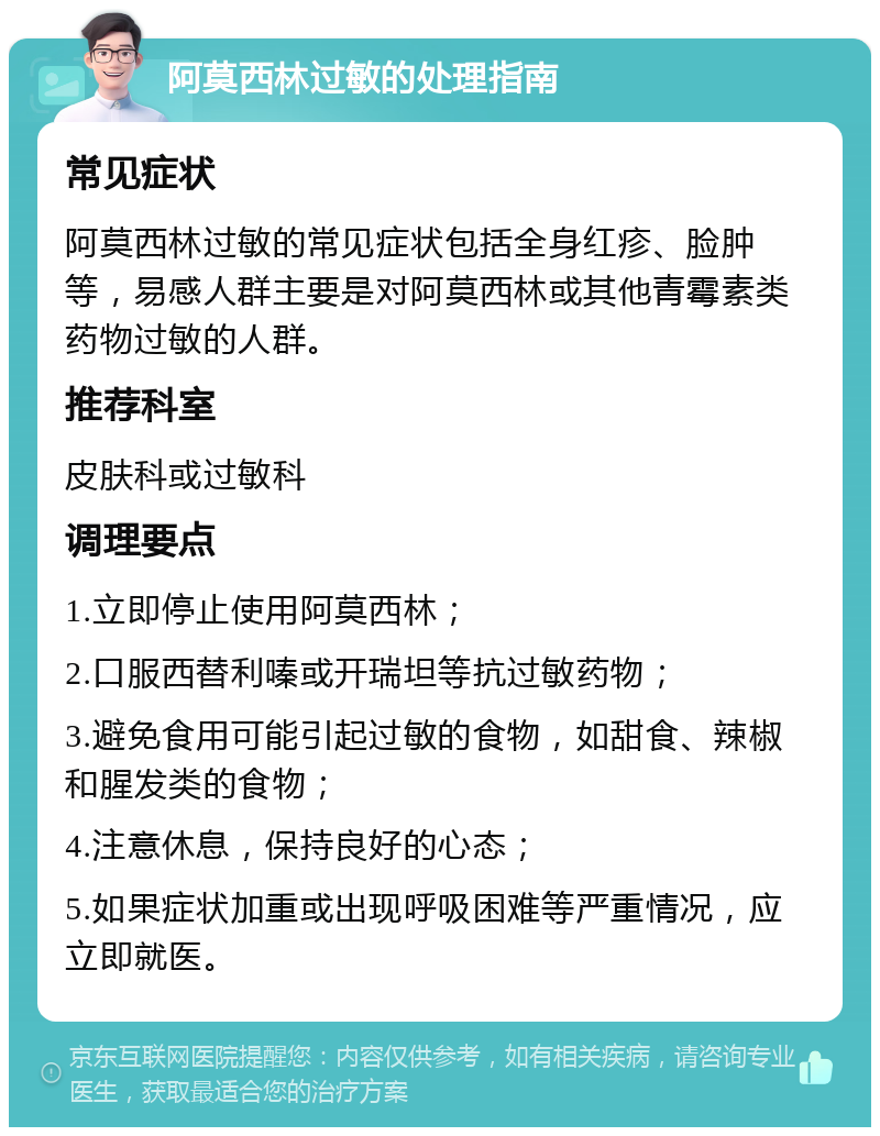 阿莫西林过敏的处理指南 常见症状 阿莫西林过敏的常见症状包括全身红疹、脸肿等，易感人群主要是对阿莫西林或其他青霉素类药物过敏的人群。 推荐科室 皮肤科或过敏科 调理要点 1.立即停止使用阿莫西林； 2.口服西替利嗪或开瑞坦等抗过敏药物； 3.避免食用可能引起过敏的食物，如甜食、辣椒和腥发类的食物； 4.注意休息，保持良好的心态； 5.如果症状加重或出现呼吸困难等严重情况，应立即就医。