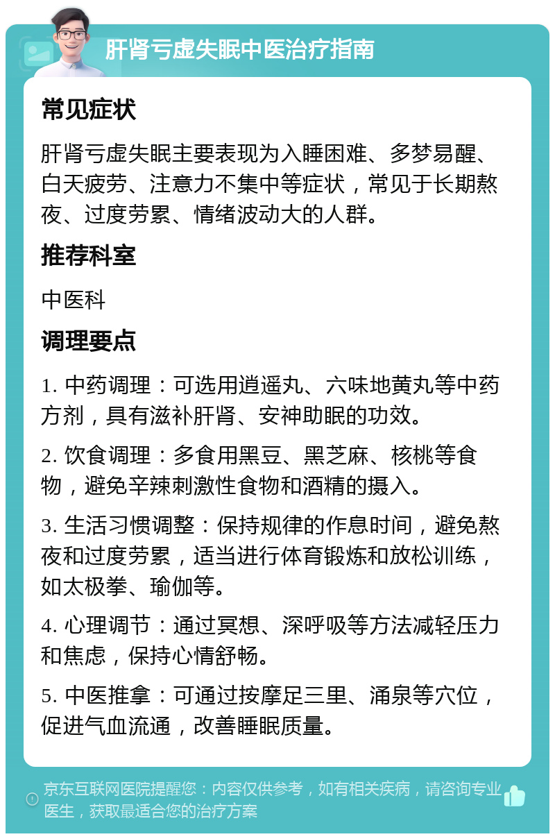 肝肾亏虚失眠中医治疗指南 常见症状 肝肾亏虚失眠主要表现为入睡困难、多梦易醒、白天疲劳、注意力不集中等症状，常见于长期熬夜、过度劳累、情绪波动大的人群。 推荐科室 中医科 调理要点 1. 中药调理：可选用逍遥丸、六味地黄丸等中药方剂，具有滋补肝肾、安神助眠的功效。 2. 饮食调理：多食用黑豆、黑芝麻、核桃等食物，避免辛辣刺激性食物和酒精的摄入。 3. 生活习惯调整：保持规律的作息时间，避免熬夜和过度劳累，适当进行体育锻炼和放松训练，如太极拳、瑜伽等。 4. 心理调节：通过冥想、深呼吸等方法减轻压力和焦虑，保持心情舒畅。 5. 中医推拿：可通过按摩足三里、涌泉等穴位，促进气血流通，改善睡眠质量。