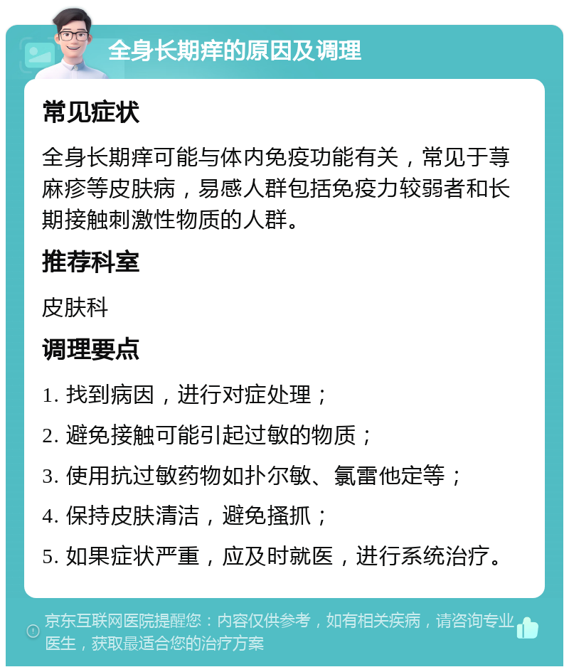 全身长期痒的原因及调理 常见症状 全身长期痒可能与体内免疫功能有关，常见于荨麻疹等皮肤病，易感人群包括免疫力较弱者和长期接触刺激性物质的人群。 推荐科室 皮肤科 调理要点 1. 找到病因，进行对症处理； 2. 避免接触可能引起过敏的物质； 3. 使用抗过敏药物如扑尔敏、氯雷他定等； 4. 保持皮肤清洁，避免搔抓； 5. 如果症状严重，应及时就医，进行系统治疗。