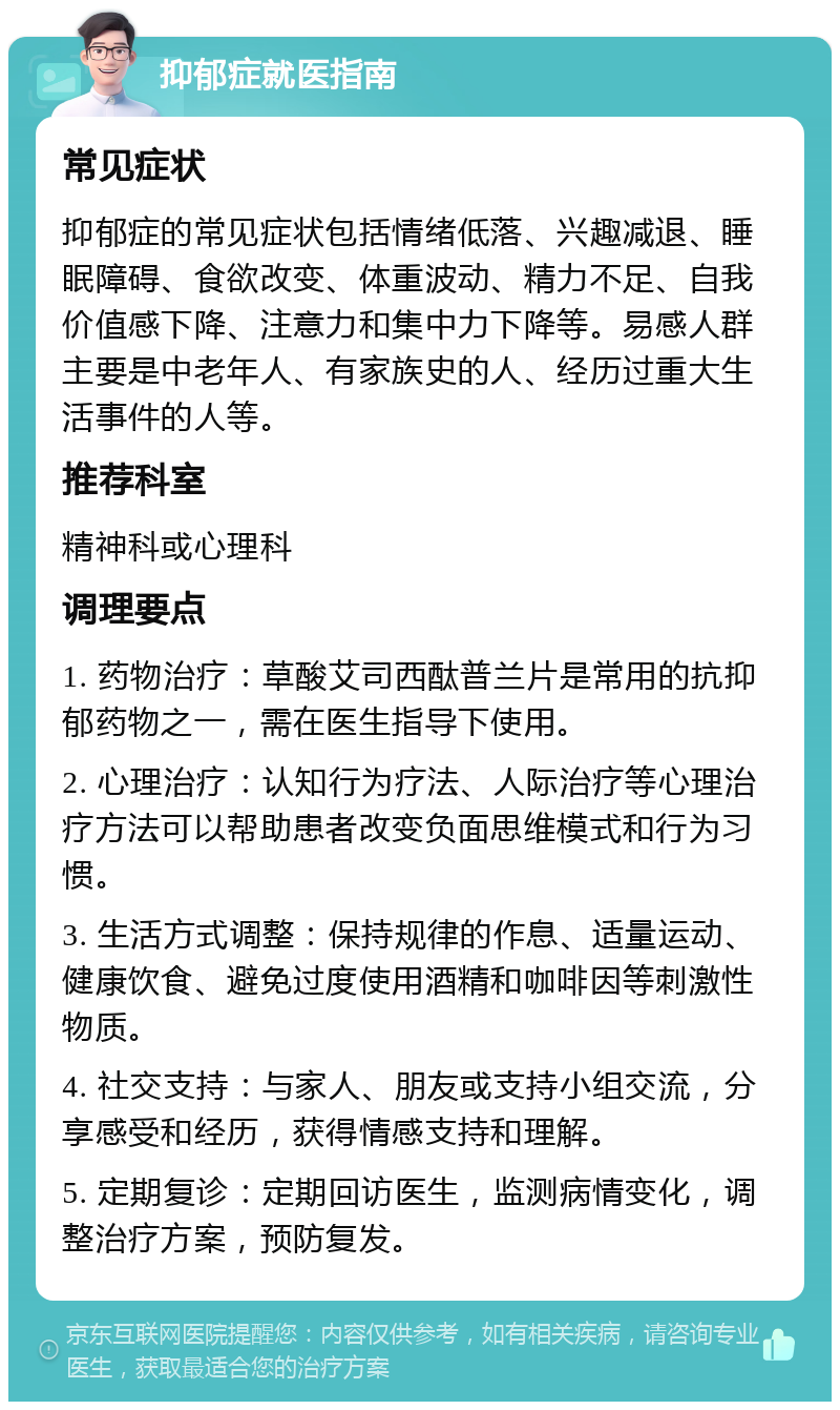 抑郁症就医指南 常见症状 抑郁症的常见症状包括情绪低落、兴趣减退、睡眠障碍、食欲改变、体重波动、精力不足、自我价值感下降、注意力和集中力下降等。易感人群主要是中老年人、有家族史的人、经历过重大生活事件的人等。 推荐科室 精神科或心理科 调理要点 1. 药物治疗：草酸艾司西酞普兰片是常用的抗抑郁药物之一，需在医生指导下使用。 2. 心理治疗：认知行为疗法、人际治疗等心理治疗方法可以帮助患者改变负面思维模式和行为习惯。 3. 生活方式调整：保持规律的作息、适量运动、健康饮食、避免过度使用酒精和咖啡因等刺激性物质。 4. 社交支持：与家人、朋友或支持小组交流，分享感受和经历，获得情感支持和理解。 5. 定期复诊：定期回访医生，监测病情变化，调整治疗方案，预防复发。