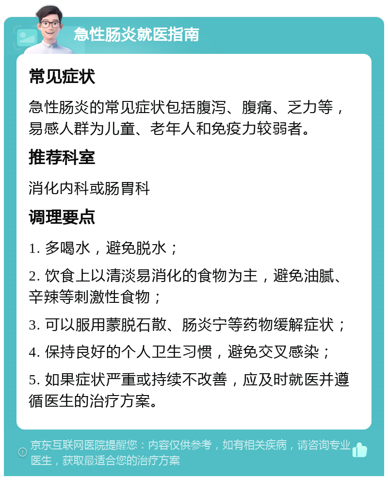 急性肠炎就医指南 常见症状 急性肠炎的常见症状包括腹泻、腹痛、乏力等，易感人群为儿童、老年人和免疫力较弱者。 推荐科室 消化内科或肠胃科 调理要点 1. 多喝水，避免脱水； 2. 饮食上以清淡易消化的食物为主，避免油腻、辛辣等刺激性食物； 3. 可以服用蒙脱石散、肠炎宁等药物缓解症状； 4. 保持良好的个人卫生习惯，避免交叉感染； 5. 如果症状严重或持续不改善，应及时就医并遵循医生的治疗方案。