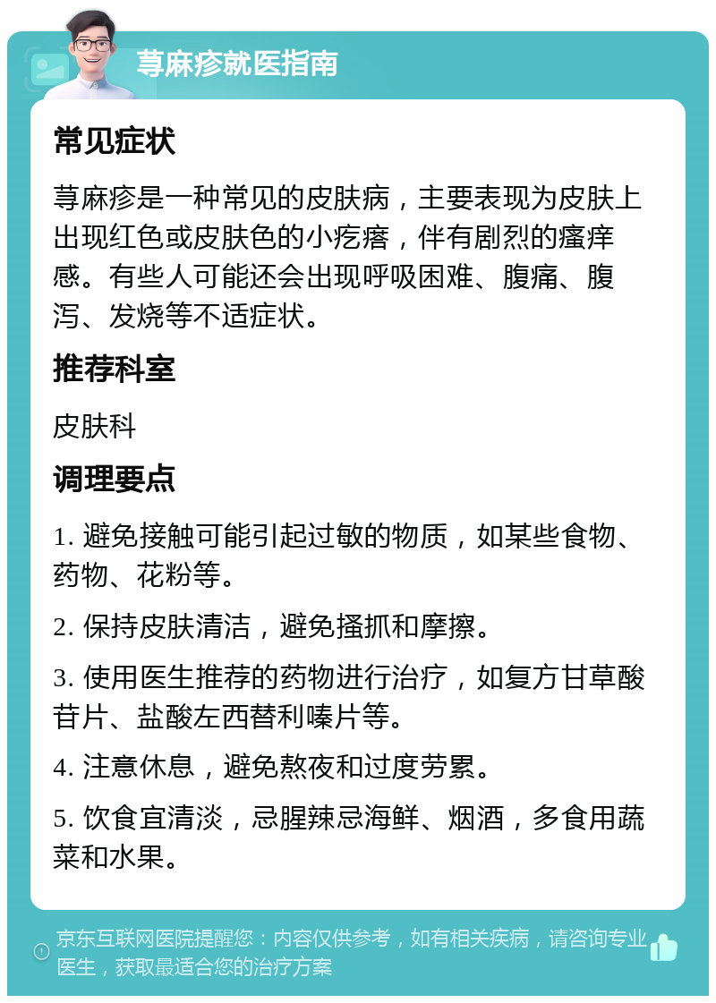 荨麻疹就医指南 常见症状 荨麻疹是一种常见的皮肤病，主要表现为皮肤上出现红色或皮肤色的小疙瘩，伴有剧烈的瘙痒感。有些人可能还会出现呼吸困难、腹痛、腹泻、发烧等不适症状。 推荐科室 皮肤科 调理要点 1. 避免接触可能引起过敏的物质，如某些食物、药物、花粉等。 2. 保持皮肤清洁，避免搔抓和摩擦。 3. 使用医生推荐的药物进行治疗，如复方甘草酸苷片、盐酸左西替利嗪片等。 4. 注意休息，避免熬夜和过度劳累。 5. 饮食宜清淡，忌腥辣忌海鲜、烟酒，多食用蔬菜和水果。