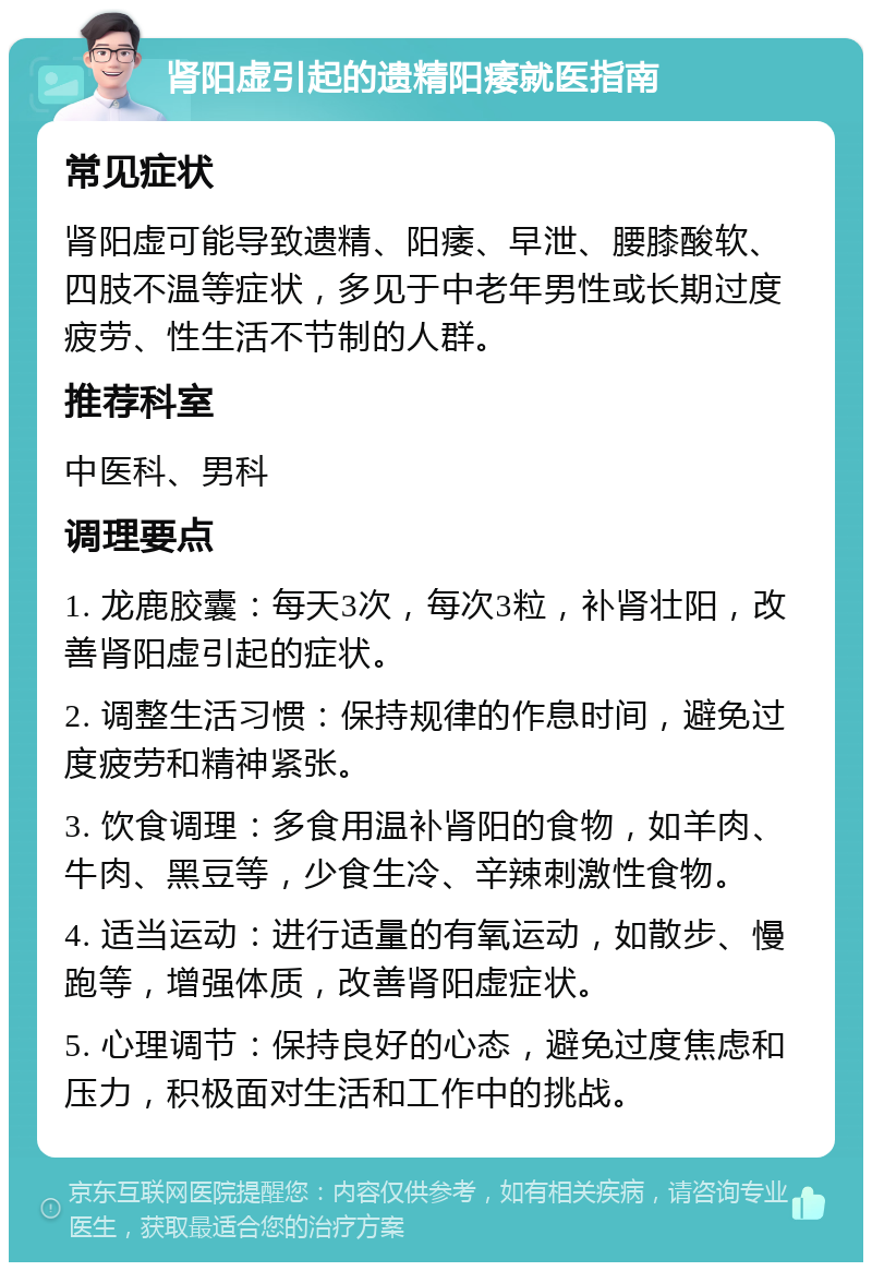 肾阳虚引起的遗精阳痿就医指南 常见症状 肾阳虚可能导致遗精、阳痿、早泄、腰膝酸软、四肢不温等症状，多见于中老年男性或长期过度疲劳、性生活不节制的人群。 推荐科室 中医科、男科 调理要点 1. 龙鹿胶囊：每天3次，每次3粒，补肾壮阳，改善肾阳虚引起的症状。 2. 调整生活习惯：保持规律的作息时间，避免过度疲劳和精神紧张。 3. 饮食调理：多食用温补肾阳的食物，如羊肉、牛肉、黑豆等，少食生冷、辛辣刺激性食物。 4. 适当运动：进行适量的有氧运动，如散步、慢跑等，增强体质，改善肾阳虚症状。 5. 心理调节：保持良好的心态，避免过度焦虑和压力，积极面对生活和工作中的挑战。