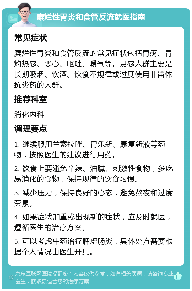 糜烂性胃炎和食管反流就医指南 常见症状 糜烂性胃炎和食管反流的常见症状包括胃疼、胃灼热感、恶心、呕吐、嗳气等。易感人群主要是长期吸烟、饮酒、饮食不规律或过度使用非甾体抗炎药的人群。 推荐科室 消化内科 调理要点 1. 继续服用兰索拉唑、胃乐新、康复新液等药物，按照医生的建议进行用药。 2. 饮食上要避免辛辣、油腻、刺激性食物，多吃易消化的食物，保持规律的饮食习惯。 3. 减少压力，保持良好的心态，避免熬夜和过度劳累。 4. 如果症状加重或出现新的症状，应及时就医，遵循医生的治疗方案。 5. 可以考虑中药治疗脾虚肠炎，具体处方需要根据个人情况由医生开具。