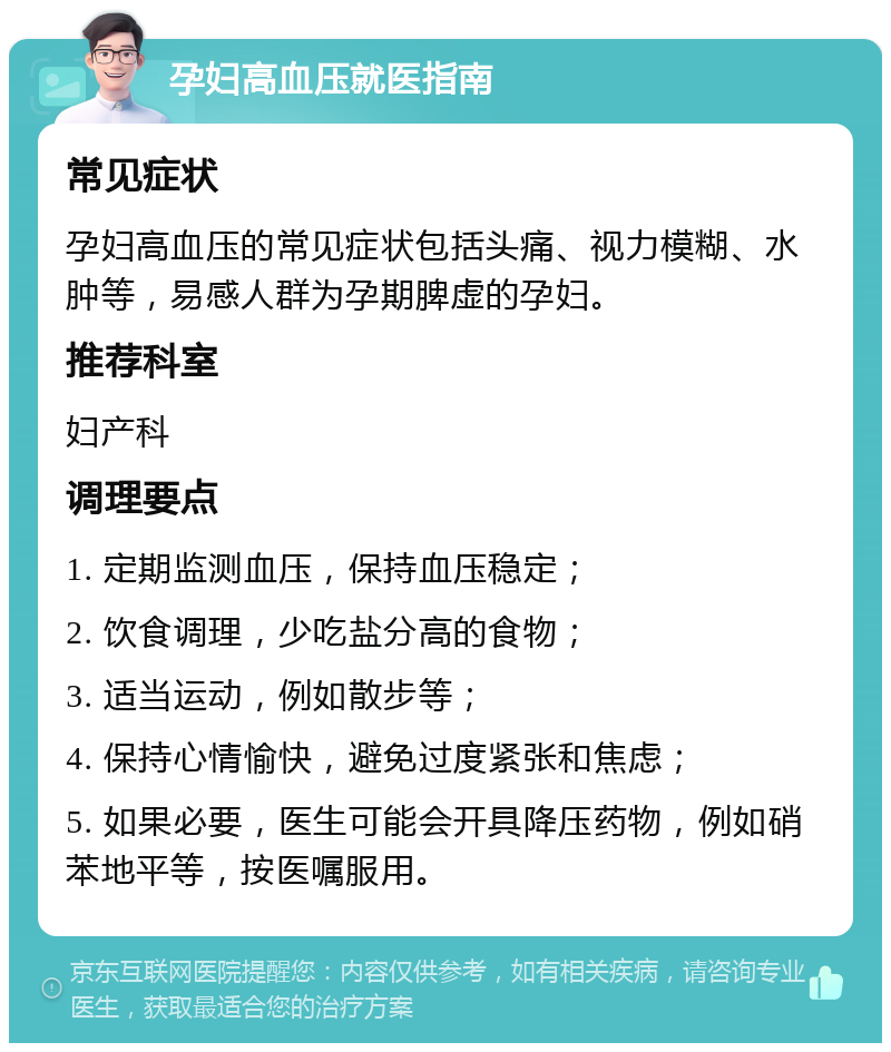 孕妇高血压就医指南 常见症状 孕妇高血压的常见症状包括头痛、视力模糊、水肿等，易感人群为孕期脾虚的孕妇。 推荐科室 妇产科 调理要点 1. 定期监测血压，保持血压稳定； 2. 饮食调理，少吃盐分高的食物； 3. 适当运动，例如散步等； 4. 保持心情愉快，避免过度紧张和焦虑； 5. 如果必要，医生可能会开具降压药物，例如硝苯地平等，按医嘱服用。