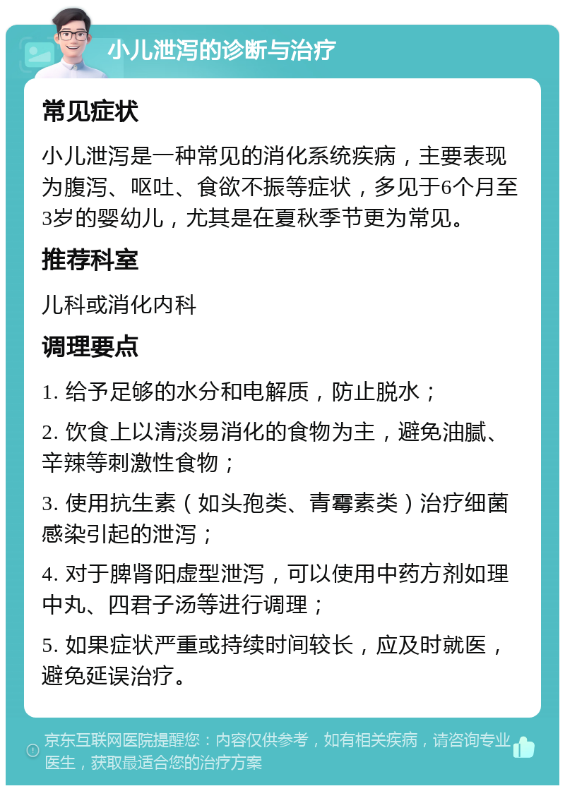 小儿泄泻的诊断与治疗 常见症状 小儿泄泻是一种常见的消化系统疾病，主要表现为腹泻、呕吐、食欲不振等症状，多见于6个月至3岁的婴幼儿，尤其是在夏秋季节更为常见。 推荐科室 儿科或消化内科 调理要点 1. 给予足够的水分和电解质，防止脱水； 2. 饮食上以清淡易消化的食物为主，避免油腻、辛辣等刺激性食物； 3. 使用抗生素（如头孢类、青霉素类）治疗细菌感染引起的泄泻； 4. 对于脾肾阳虚型泄泻，可以使用中药方剂如理中丸、四君子汤等进行调理； 5. 如果症状严重或持续时间较长，应及时就医，避免延误治疗。