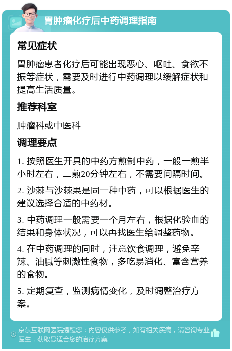 胃肿瘤化疗后中药调理指南 常见症状 胃肿瘤患者化疗后可能出现恶心、呕吐、食欲不振等症状，需要及时进行中药调理以缓解症状和提高生活质量。 推荐科室 肿瘤科或中医科 调理要点 1. 按照医生开具的中药方煎制中药，一般一煎半小时左右，二煎20分钟左右，不需要间隔时间。 2. 沙棘与沙棘果是同一种中药，可以根据医生的建议选择合适的中药材。 3. 中药调理一般需要一个月左右，根据化验血的结果和身体状况，可以再找医生给调整药物。 4. 在中药调理的同时，注意饮食调理，避免辛辣、油腻等刺激性食物，多吃易消化、富含营养的食物。 5. 定期复查，监测病情变化，及时调整治疗方案。