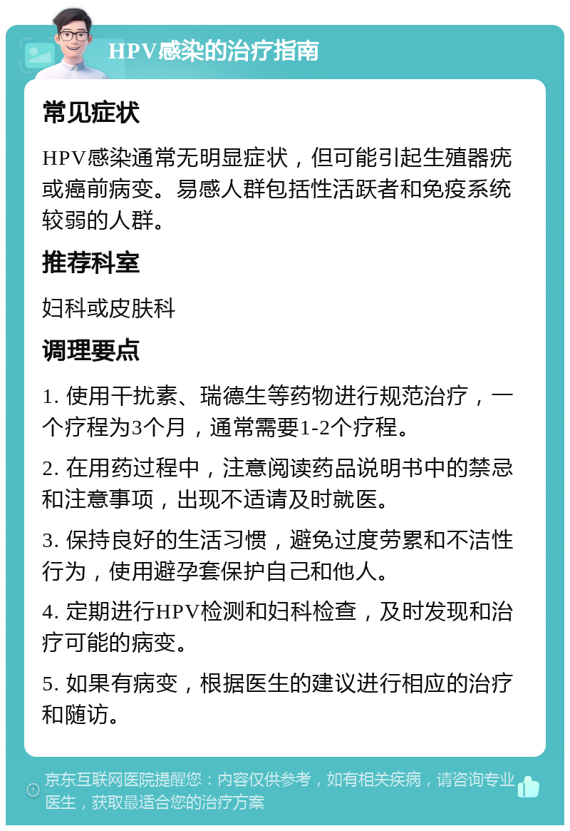 HPV感染的治疗指南 常见症状 HPV感染通常无明显症状，但可能引起生殖器疣或癌前病变。易感人群包括性活跃者和免疫系统较弱的人群。 推荐科室 妇科或皮肤科 调理要点 1. 使用干扰素、瑞德生等药物进行规范治疗，一个疗程为3个月，通常需要1-2个疗程。 2. 在用药过程中，注意阅读药品说明书中的禁忌和注意事项，出现不适请及时就医。 3. 保持良好的生活习惯，避免过度劳累和不洁性行为，使用避孕套保护自己和他人。 4. 定期进行HPV检测和妇科检查，及时发现和治疗可能的病变。 5. 如果有病变，根据医生的建议进行相应的治疗和随访。