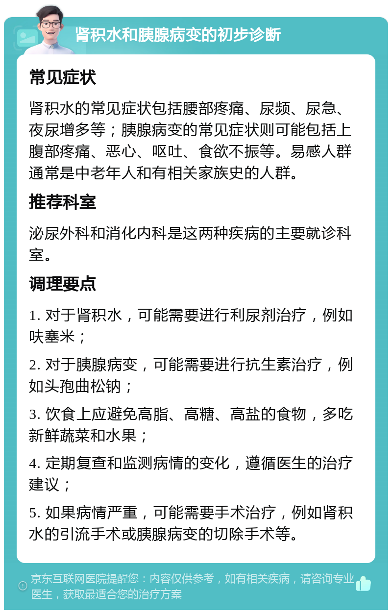 肾积水和胰腺病变的初步诊断 常见症状 肾积水的常见症状包括腰部疼痛、尿频、尿急、夜尿增多等；胰腺病变的常见症状则可能包括上腹部疼痛、恶心、呕吐、食欲不振等。易感人群通常是中老年人和有相关家族史的人群。 推荐科室 泌尿外科和消化内科是这两种疾病的主要就诊科室。 调理要点 1. 对于肾积水，可能需要进行利尿剂治疗，例如呋塞米； 2. 对于胰腺病变，可能需要进行抗生素治疗，例如头孢曲松钠； 3. 饮食上应避免高脂、高糖、高盐的食物，多吃新鲜蔬菜和水果； 4. 定期复查和监测病情的变化，遵循医生的治疗建议； 5. 如果病情严重，可能需要手术治疗，例如肾积水的引流手术或胰腺病变的切除手术等。