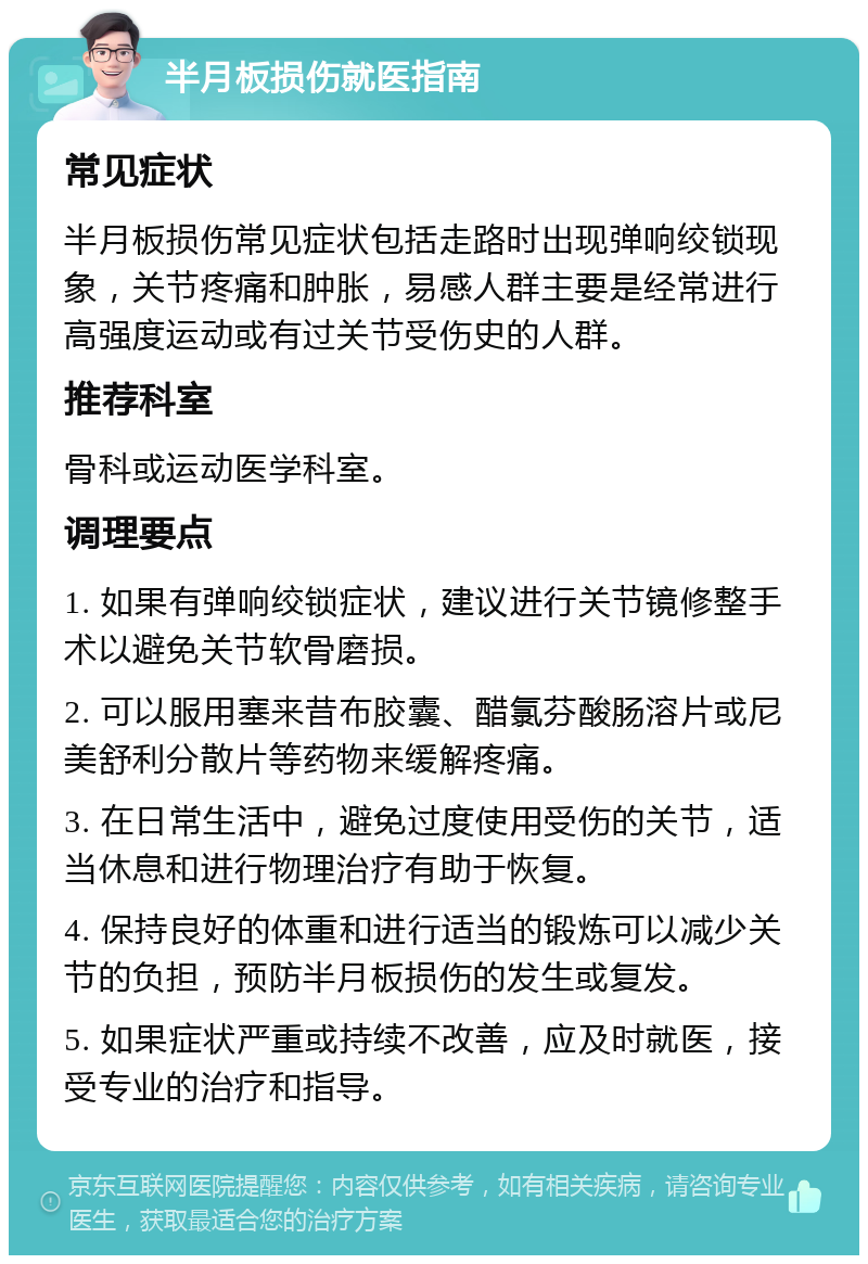 半月板损伤就医指南 常见症状 半月板损伤常见症状包括走路时出现弹响绞锁现象，关节疼痛和肿胀，易感人群主要是经常进行高强度运动或有过关节受伤史的人群。 推荐科室 骨科或运动医学科室。 调理要点 1. 如果有弹响绞锁症状，建议进行关节镜修整手术以避免关节软骨磨损。 2. 可以服用塞来昔布胶囊、醋氯芬酸肠溶片或尼美舒利分散片等药物来缓解疼痛。 3. 在日常生活中，避免过度使用受伤的关节，适当休息和进行物理治疗有助于恢复。 4. 保持良好的体重和进行适当的锻炼可以减少关节的负担，预防半月板损伤的发生或复发。 5. 如果症状严重或持续不改善，应及时就医，接受专业的治疗和指导。