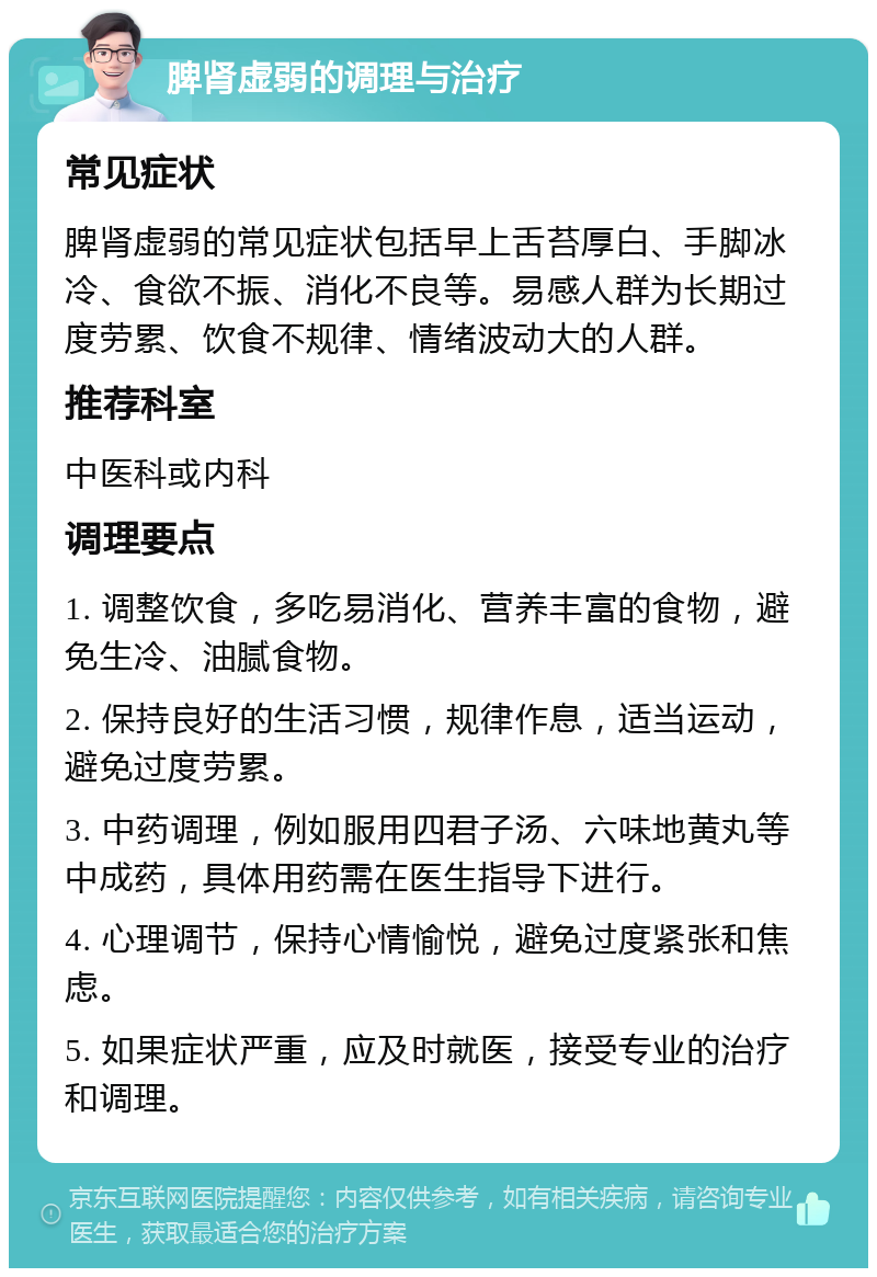 脾肾虚弱的调理与治疗 常见症状 脾肾虚弱的常见症状包括早上舌苔厚白、手脚冰冷、食欲不振、消化不良等。易感人群为长期过度劳累、饮食不规律、情绪波动大的人群。 推荐科室 中医科或内科 调理要点 1. 调整饮食，多吃易消化、营养丰富的食物，避免生冷、油腻食物。 2. 保持良好的生活习惯，规律作息，适当运动，避免过度劳累。 3. 中药调理，例如服用四君子汤、六味地黄丸等中成药，具体用药需在医生指导下进行。 4. 心理调节，保持心情愉悦，避免过度紧张和焦虑。 5. 如果症状严重，应及时就医，接受专业的治疗和调理。