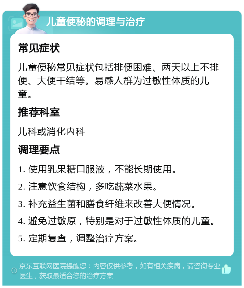 儿童便秘的调理与治疗 常见症状 儿童便秘常见症状包括排便困难、两天以上不排便、大便干结等。易感人群为过敏性体质的儿童。 推荐科室 儿科或消化内科 调理要点 1. 使用乳果糖口服液，不能长期使用。 2. 注意饮食结构，多吃蔬菜水果。 3. 补充益生菌和膳食纤维来改善大便情况。 4. 避免过敏原，特别是对于过敏性体质的儿童。 5. 定期复查，调整治疗方案。