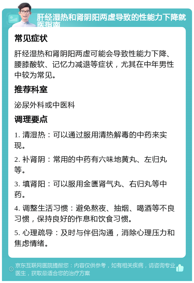 肝经湿热和肾阴阳两虚导致的性能力下降就医指南 常见症状 肝经湿热和肾阴阳两虚可能会导致性能力下降、腰膝酸软、记忆力减退等症状，尤其在中年男性中较为常见。 推荐科室 泌尿外科或中医科 调理要点 1. 清湿热：可以通过服用清热解毒的中药来实现。 2. 补肾阴：常用的中药有六味地黄丸、左归丸等。 3. 填肾阳：可以服用金匮肾气丸、右归丸等中药。 4. 调整生活习惯：避免熬夜、抽烟、喝酒等不良习惯，保持良好的作息和饮食习惯。 5. 心理疏导：及时与伴侣沟通，消除心理压力和焦虑情绪。