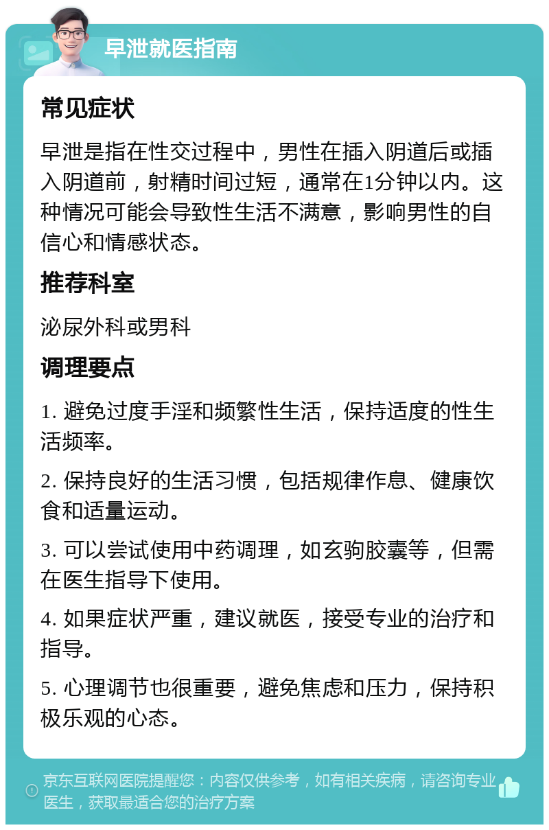 早泄就医指南 常见症状 早泄是指在性交过程中，男性在插入阴道后或插入阴道前，射精时间过短，通常在1分钟以内。这种情况可能会导致性生活不满意，影响男性的自信心和情感状态。 推荐科室 泌尿外科或男科 调理要点 1. 避免过度手淫和频繁性生活，保持适度的性生活频率。 2. 保持良好的生活习惯，包括规律作息、健康饮食和适量运动。 3. 可以尝试使用中药调理，如玄驹胶囊等，但需在医生指导下使用。 4. 如果症状严重，建议就医，接受专业的治疗和指导。 5. 心理调节也很重要，避免焦虑和压力，保持积极乐观的心态。