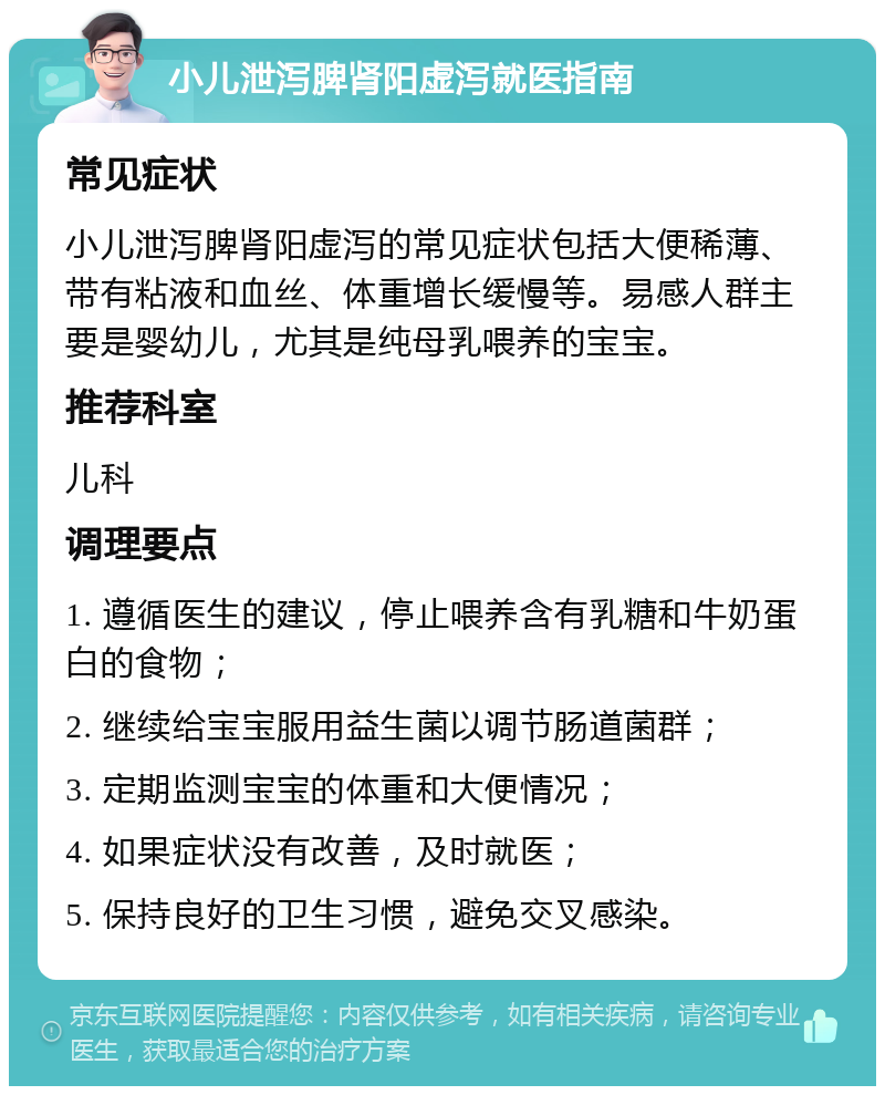 小儿泄泻脾肾阳虚泻就医指南 常见症状 小儿泄泻脾肾阳虚泻的常见症状包括大便稀薄、带有粘液和血丝、体重增长缓慢等。易感人群主要是婴幼儿，尤其是纯母乳喂养的宝宝。 推荐科室 儿科 调理要点 1. 遵循医生的建议，停止喂养含有乳糖和牛奶蛋白的食物； 2. 继续给宝宝服用益生菌以调节肠道菌群； 3. 定期监测宝宝的体重和大便情况； 4. 如果症状没有改善，及时就医； 5. 保持良好的卫生习惯，避免交叉感染。