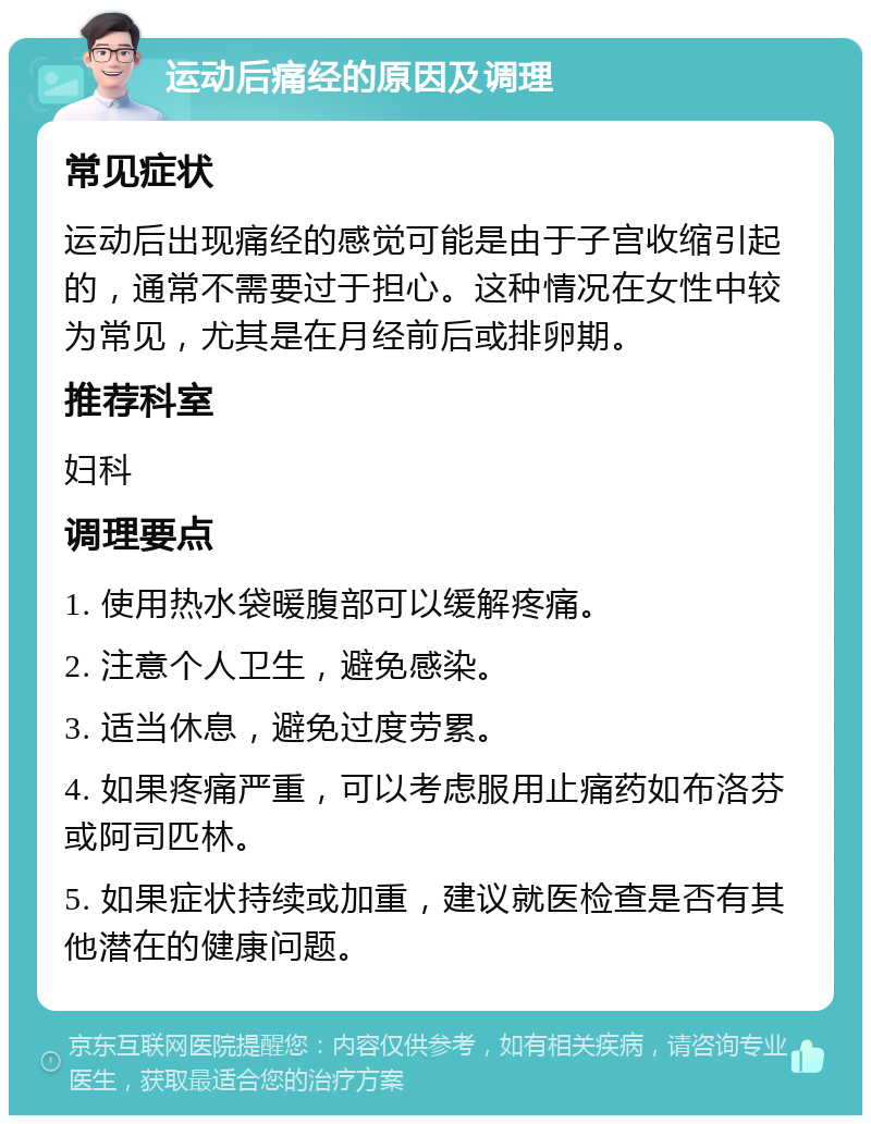 运动后痛经的原因及调理 常见症状 运动后出现痛经的感觉可能是由于子宫收缩引起的，通常不需要过于担心。这种情况在女性中较为常见，尤其是在月经前后或排卵期。 推荐科室 妇科 调理要点 1. 使用热水袋暖腹部可以缓解疼痛。 2. 注意个人卫生，避免感染。 3. 适当休息，避免过度劳累。 4. 如果疼痛严重，可以考虑服用止痛药如布洛芬或阿司匹林。 5. 如果症状持续或加重，建议就医检查是否有其他潜在的健康问题。