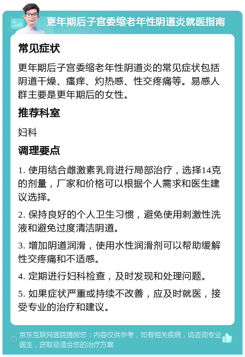 更年期后子宫委缩老年性阴道炎就医指南 常见症状 更年期后子宫委缩老年性阴道炎的常见症状包括阴道干燥、瘙痒、灼热感、性交疼痛等。易感人群主要是更年期后的女性。 推荐科室 妇科 调理要点 1. 使用结合雌激素乳膏进行局部治疗，选择14克的剂量，厂家和价格可以根据个人需求和医生建议选择。 2. 保持良好的个人卫生习惯，避免使用刺激性洗液和避免过度清洁阴道。 3. 增加阴道润滑，使用水性润滑剂可以帮助缓解性交疼痛和不适感。 4. 定期进行妇科检查，及时发现和处理问题。 5. 如果症状严重或持续不改善，应及时就医，接受专业的治疗和建议。