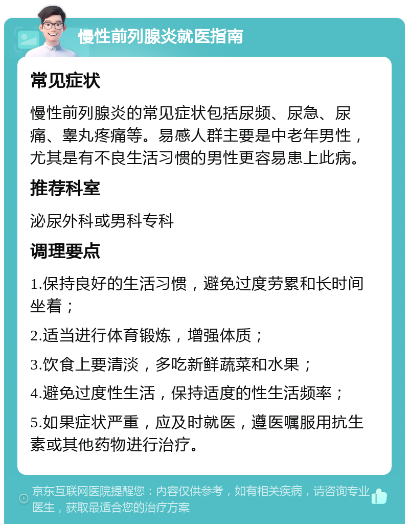 慢性前列腺炎就医指南 常见症状 慢性前列腺炎的常见症状包括尿频、尿急、尿痛、睾丸疼痛等。易感人群主要是中老年男性，尤其是有不良生活习惯的男性更容易患上此病。 推荐科室 泌尿外科或男科专科 调理要点 1.保持良好的生活习惯，避免过度劳累和长时间坐着； 2.适当进行体育锻炼，增强体质； 3.饮食上要清淡，多吃新鲜蔬菜和水果； 4.避免过度性生活，保持适度的性生活频率； 5.如果症状严重，应及时就医，遵医嘱服用抗生素或其他药物进行治疗。